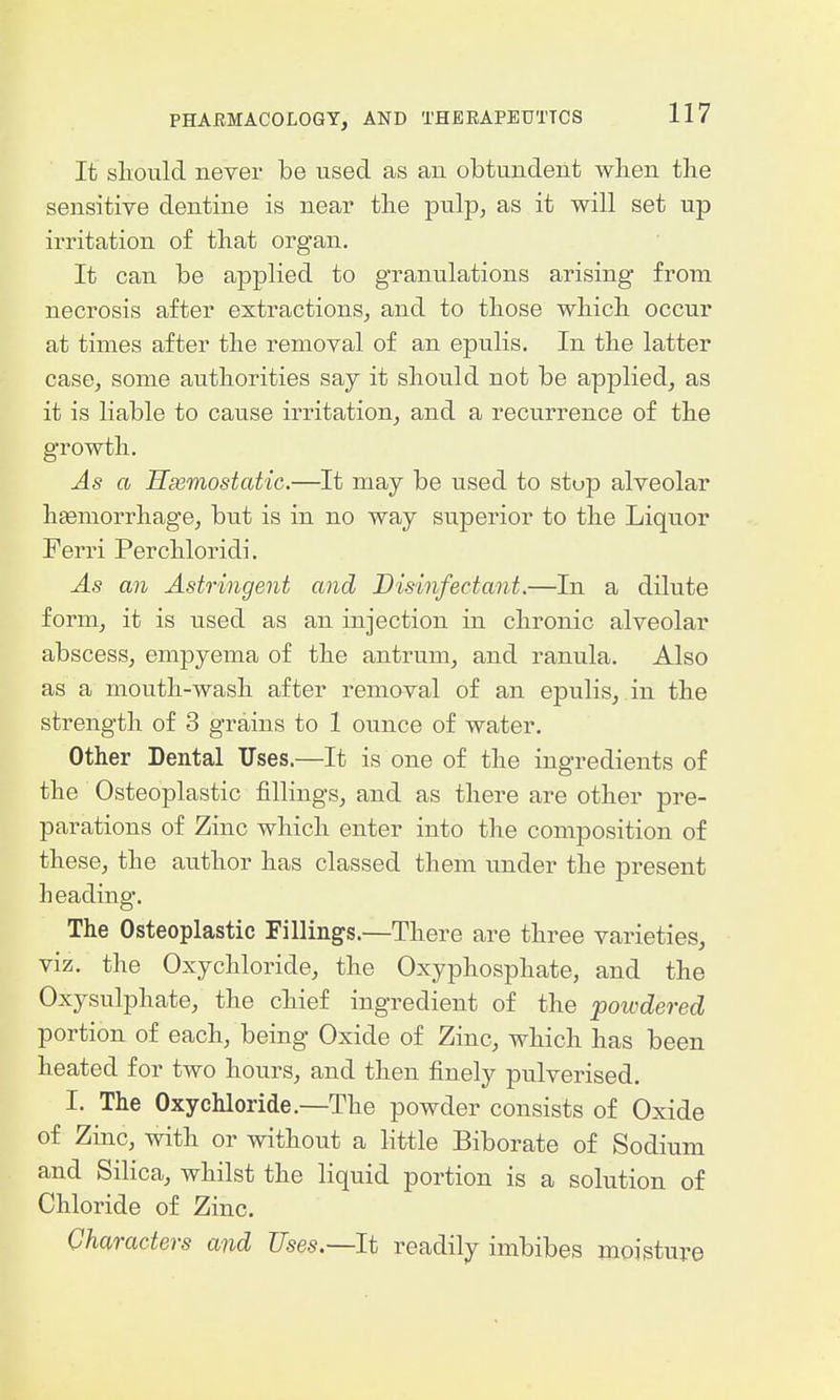 It should never be used as an obtundent when the sensitive dentine is near tlie pulp, as it will set up irritation of tliat organ. It can be applied to granulations arising from necrosis after extractions, and to those which occur at times after the removal of an epulis. In the latter case, some authorities say it should not be applied, as it is liable to cause irritation, and a recurrence of the growth. As a Hemostatic.—It may be used to stop alveolar haemorrhage, but is in no way superior to the Liquor Ferri Perchloridi. As an Astringent and Disinfectant.—In a dilute form, it is used as an injection in chronic alveolar abscess, empyema of the antrum, and ranula. Also as a mouth-wash after removal of an epulis, in the strength of 3 grains to 1 ounce of water. Other Dental Uses.—It is one of the ingredients of the Osteoplastic fillings, and as there are other pre- parations of Zinc which enter into the composition of these, the author has classed them under the present heading. The Osteoplastic Fillings.—There are three varieties, viz. the Oxychloride, the Oxyphosphate, and the Oxysulphate, the chief ingredient of the poivdered portion of each, being Oxide of Zinc, which has been heated for two hours, and then finely pulverised. I. The Oxychloride.—The powder consists of Oxide of Zinc, with or without a little Biborate of Sodium and Silica, whilst the liquid portion is a solution of Chloride of Zinc. Characters and Tlses.—It readily imbibes moisture