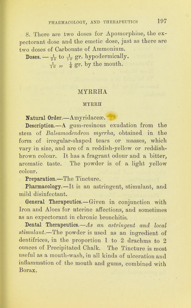 8. There ai-e two doses for Apomorpliiue, the ex- pectorant dose and the emetic dose, just as there are two doses of Carbonate of Ammonium. Doses. — ITS *o To S^^' liypodermically. TO V i gi'- by mouth. MYRRHA MYEEH Natural Order.—Amyridaceas. Description.—A gum-resinous exudation from the stem of Balsamodendron myrrha, obtained in the form of irregular-shaped tears or masses, which vary in size, and are of a reddish-yellow or reddish- brown colour. It has a fragrant odour and a bitter, aromatic taste. The powder is of a light yellow colour. Preparation.—The Tincture. Phannacology.—It is an astringent, stimulant, and mild disinfectant. General Therapeutics.—Given in conjunction with Iron and Aloes for uterine affections, and sometimes as an expectorant in chronic bronchitis. Dental Therapeutics.—^5 an astringent and local stimulant.—The powder is used as an ingredient of dentifrices, in the proportion 1 to 2 drachms to 2 ounces of Precipitated Chalk. The Tincture is most useful as a mouth-wash, in all kinds of ulceration and inflammation of the mouth and gums, combined with Boraxt