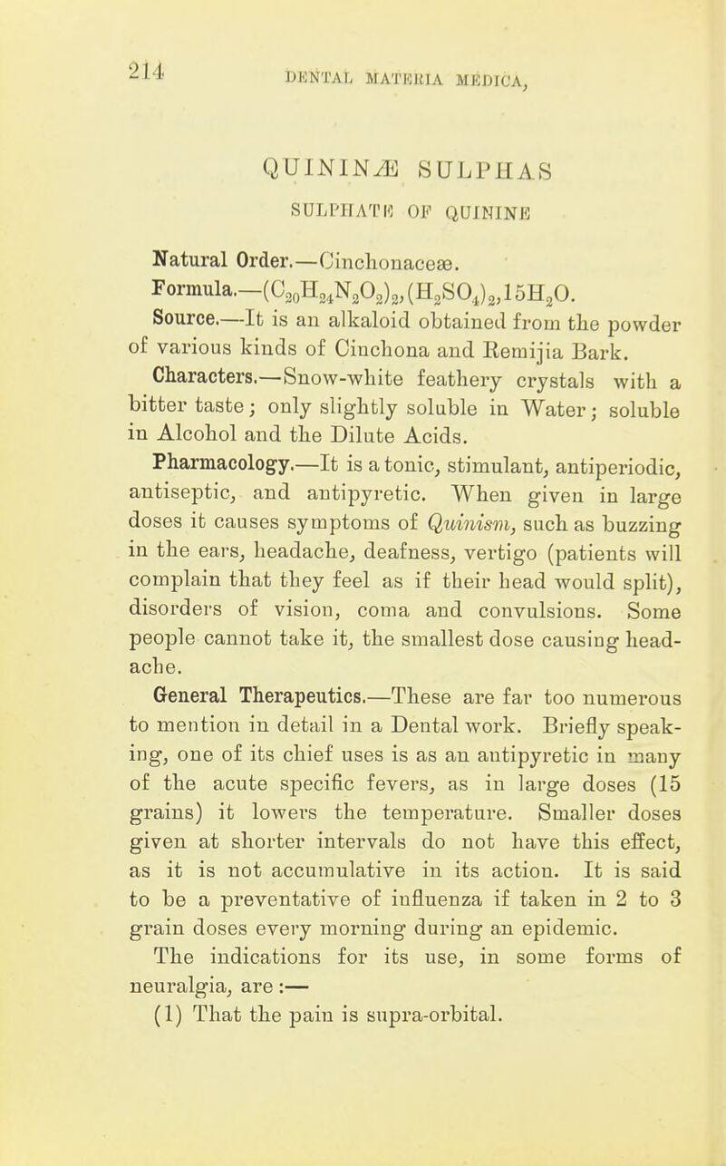 quinintOi] sulphas SULPHATI-: OF QUININE Natural Order.—CinclionacefB. Formula.—(aoH2,N202)3,(H2SO,)2,15H20. Source.—It is an alkaloid obtained from the powder of various kinds of Cinchona and Remijia Bark. Characters.—Snow-white feathery crystals with a bitter taste; only slightly soluble in Water; soluble in Alcohol and the Dilute Acids. Pharmacology.—It is a tonic, stimulant, antiperiodic, antiseptic, and antipyretic. When given in large doses it causes symptoms of Quinism, such as buzzing in the ears, headache, deafness, vertigo (patients will complain that they feel as if their head would spHt), disorders of vision, coma and convulsions. Some people cannot take it, the smallest dose causing head- ache. General Therapeutics.—These are far too numerous to mention in detail in a Dental work. Briefly speak- ing, one of its chief uses is as an antipyretic in many of the acute specific fevers, as in large doses (15 grains) it lowers the temperature. Smaller doses given at shorter intervals do not have this effect, as it is not accumulative in its action. It is said to be a preventative of influenza if taken in 2 to 3 gi'ain doses every morning during an epidemic. The indications for its use, in some forms of neuralgia, are:— (1) That the pain is supra-orbital.