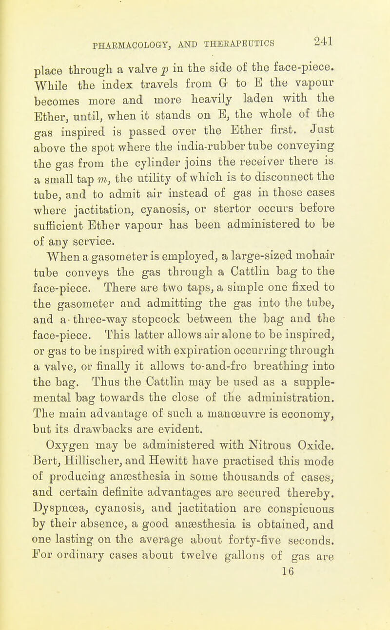 place through a valve p in the side of the face-piece. While the index travels from G to E the vapour becomes more and more heavily laden with the Ether, until, when it stands on E, the whole of the gas inspired is passed over the Ether first. Just above the spot where the india-rubber tube conveying the gas from the cylinder joins the receiver there is a small tap m, the utility of which is to disconnect the tube, and to admit air instead of gas in those cases where jactitation, cyanosis, or stertor occurs before sufficient Ether vapour has been administered to be of any service. When a gasometer is employed, a large-sized mohair tube conveys the gas through a Cattlin bag to the face-piece. There are two taps, a simple one fixed to the gasometer and admitting the gas into the tube, and a- three-way stopcock between the bag and the face-piece. This latter allows air alone to be inspired, or gas to be inspired with expiration occurring through a valve, or finally it allows to-and-fro breathiug into the bag. Thus the Cattlin may be used as a supple- mental bag towards the close of the administration. The main advantage of such a manoeuvre is economy, but its drawbacks are evident. Oxygen may be administered with Nitrous Oxide. Bert, Hillischer, and Hewitt have practised this mode of producing ansesthesia in some thousands of cases, and certain definite advantages are secured thereby. Dyspnoea, cyanosis, and jactitation are conspicuous by their absence, a good ansesthesia is obtained, and one lasting on the average about forty-five seconds. For ordinary cases about twelve gallons of gas are 16