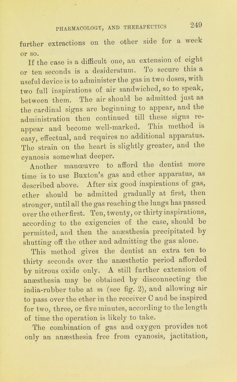 further extractions on the other side for a week or so. If the case is a difficult one, an extension of eight or ten seconds is a desideratum. To secure this a useful device is to administer the gas in two doses, with two full inspirations of air sandwiched, so to speak, between them. The air should be admitted just as the cardinal signs are beginning to appear, and the administration then continued till these signs re- appear and become well-marked. This method is easy, effectual, and requires no additional apparatus. The strain on the heart is slightly greater, and the cyanosis somewhat deeper. Another manoeuvre to afford the dentist more time is to use Buxton's gas and ether apparatus, as described above. After six good inspirations of gas, ether should be admitted gradually at first, then stronger, until all the gas reaching the lungs has passed over the ether first. Ten, twenty, or thirty inspirations, according to the exigencies of the case, should be permitted, and then the aoEesthesia precipitated by shutting off the ether and admitting the gas alone. This method gives the dentist an extra ten to thirty seconds over the anaesthetic period afforded by nitrous oxide only. A still further extension of anaesthesia may be obtained by disconnecting the india-rubber tube at m (see fig. 2), and allowing air to pass over the ether in the receiver C and be inspired for two, three, or five minutes, according to the length of time the operation is likely to take. The combination of gas and oxygen provides not only an anaesthesia free from cyanosis, jactitation,