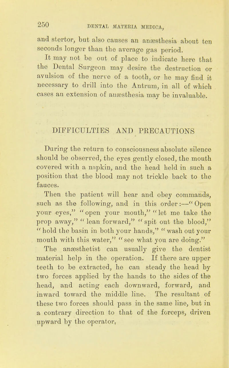 and stertor, but also causes an anaesthesia about ten seconds longer than the average gas period. It may not be out of place to indicate here that the Dental Surgeon may desire the destruction or avulsion of the nerve of a tooth, or he may find it necessary to drill into the Antrum, in all of which cases an extension of autesthesia may be invaluable. DIFFICULTIES AND PRECAUTIONS During the return to consciousness absolute silence should be observed, the eyes gently closed, the mouth covered with a nnpkin, and the head held in such a position that the blood may not trickle back to the fauces. Then the patient will hear and obey commands, such as the following, and in this order:— Open your eyes, open yonr mouth, let me take the prop away,  lean forward,  spit out the blood,  hold the basin in both your hands,  wash out your moutli with this water,  see what you are doing. The anesthetist can usually give the dentist material help in tlie operation. If there are upper teeth to be extracted, he can steady the head by two forces applied by the hands to the sides of the head, and acting each downward, forward, and inward toward the middle line. The resultant of these two forces should pass in the same line, but in a contrary direction to that of the forceps, driven upward by the operator,