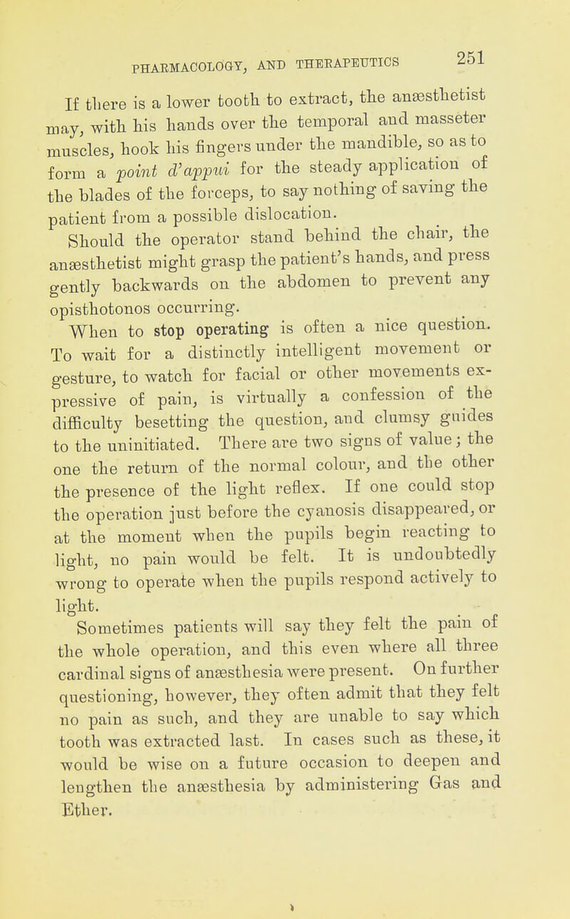 If there is a lower fcoofcli to extract, the anaesthetist may, with his hands over the temporal and masseter muscles, hook his fingers under the mandible, so as to form a point d'appui for the steady application of the blades of the forceps, to say nothing of saving the patient from a possible dislocation. Should the operator stand behind the chair, the angesthetist might grasp the patient's hands, and press gently backwards on the abdomen to prevent any opisthotonos occurring. When to stop operating is often a nice question. To wait for a distinctly intelligent movement or gesture, to watch for facial or other movements ex- pressive of pain, is virtually a confession of the difficulty besetting the question, and clumsy guides to the uninitiated. There are two signs of value; the one the return of the normal colour, and the other the presence of the light reflex. If one could stop the operation just before the cyanosis disappeared, or at the moment when the pupils begin reacting to light, no pain would be felt. It is undoubtedly wrong to operate when the pupils respond actively to light. ■ Sometimes patients will say they felt the pain of the whole operation, and this even where all three cardinal signs of anesthesia were present. On further questioning, however, they often admit that they felt no pain as such, and they are unable to say which tooth was extracted last. In cases such as these, it would be wise on a future occasion to deepen and lengthen the antesthesia by administering Gas and Ether.