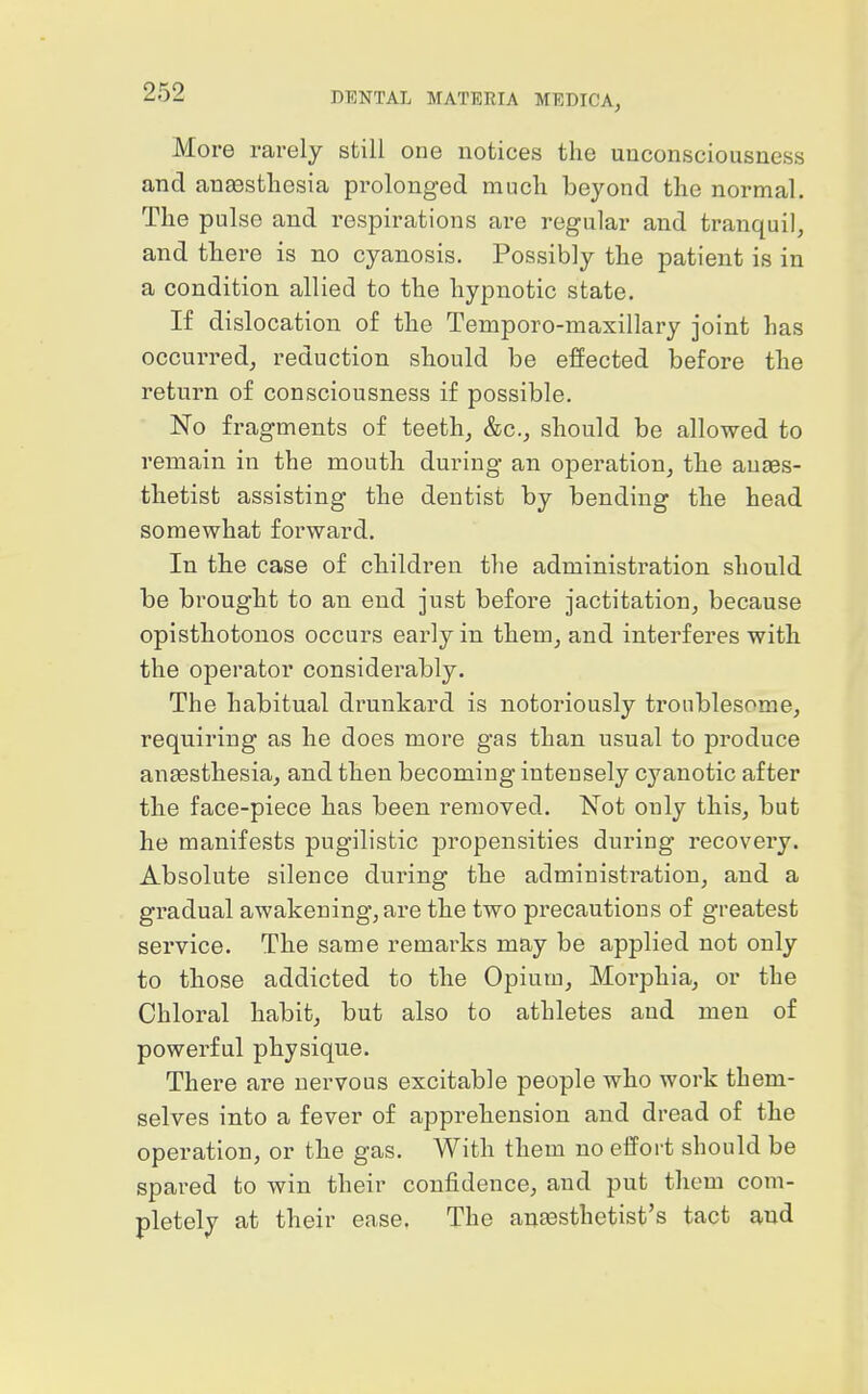 More rarely still one notices the unconsciousness and anaesthesia prolonged much beyond the normal. The pulse and respirations are regular and tranquil, and there is no cyanosis. Possibly the patient is in a condition allied to the hypnotic state. If dislocation of the Temporo-maxillary joint has occurred, reduction should be effected before the return of consciousness if possible. No fragments of teeth, &c., should be allowed to remain in the mouth during an operation, the auaes- tbetist assisting the dentist by bending the head somewhat forward. In the case of children the administration should be brought to an end just before jactitation, because opisthotonos occurs early in them, and interferes with the operator considerably. The habitual drunkard is notoriously troublesome, requiring as he does more gas than usual to produce auEestbesia, and then becoming intensely cyanotic after the face-piece has been removed. Not only tbis, but he manifests pugilistic propensities during recovery. Absolute silence during the administration, and a gradual awakening, are the two precautions of greatest service. The same remarks may be applied not only to those addicted to the Opium, Morphia, or the Chloral habit, but also to athletes and men of powerful physique. There are nervous excitable people who work them- selves into a fever of apprehension and dread of the operation, or the gas. With them no effoi't should be spared to win their confidence, and put them com- pletely at their ease. The anassthetist's tact and