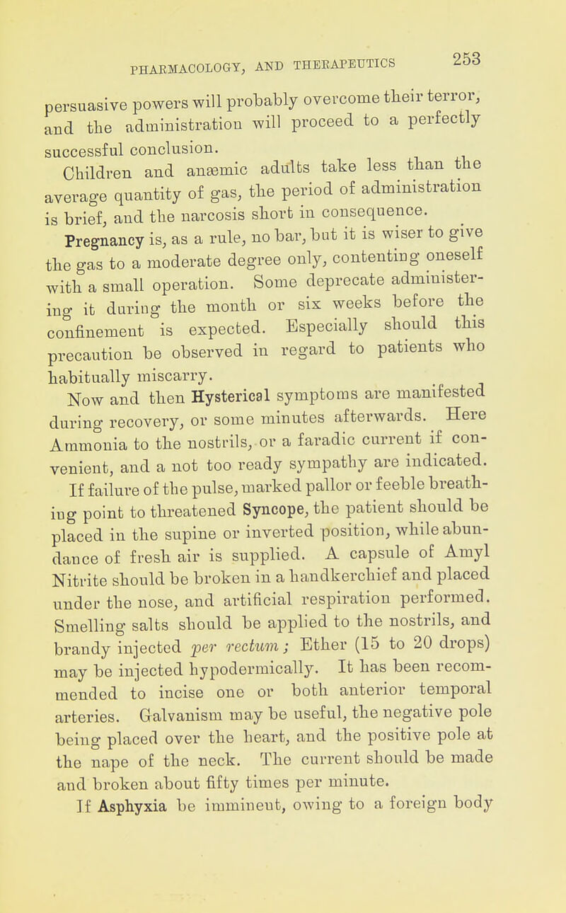 persuasive powers will probably overcome their terror, and tlie administration will proceed to a perfectly successful conclusion. Children and aneemic adults take less than the average quantity of gas, the period of administration is brief, and the narcosis short in consequence. Pregnancy is, as a rule, no bar, but it is wiser to give the gas to a moderate degree only, contenting oneself with a small operation. Some deprecate administer- ing it during the month or six weeks before the confinement is expected. Especially should this precaution be observed in regard to patients who habitually miscarry. Now and then Hysterical symptoms are manifested during recovery, or some minutes afterwards. Here Ammonia to the nostrils, or a faradic current if con- venient, and a not too ready sympathy are indicated. If failure of the pulse, marked pallor or feeble breath- ing point to threatened Syncope, the patient should be placed in the supine or inverted position, while abun- dance of fresh air is supplied. A capsule of Amyl Nitrite should be broken in a handkerchief and placed under the nose, and artificial respiration performed. Smelling salts should be applied to the nostrils, and brandy injected per rectum; Ether (15 to 20 drops) may be injected hypodermically. It has been recom- mended to incise one or both anterior temporal arteries. Galvanism may be useful, the negative pole being placed over the heart, and the positive pole at the nape of the neck. The current should be made and broken about fifty times per minute. If Asphyxia be immineut, owing to a foreign body