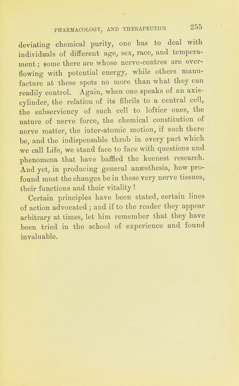 deviating cliemical purity^ one has to deal with individuals of different age, sex, race, and tempera- ment ; some there are whose nerve-centres are over- flowing with potential energy, while others manu- facture at these spots no more than what they can readily control. Again, when one speaks of an axis- cylinder, the relation of its fibrils to a central cell, the subserviency of such cell to loftier ones, the nature of nerve force, the chemical constitution of nerve mattei^, the inter-atomic motion, if such there be, and the indispensable throb in every part which we call Life, we stand face to face with questions and phenomena that have baflaed the keenest research. And yet, in producing general anesthesia, how pro- found must the changes be in these very nerve tissues, their functions and their vitality ! Certain principles have been stated, certain lines of action advocated; and if to the reader they appear arbitrary at times, let him remember that they have been tried in the school of experience and found invaluable.
