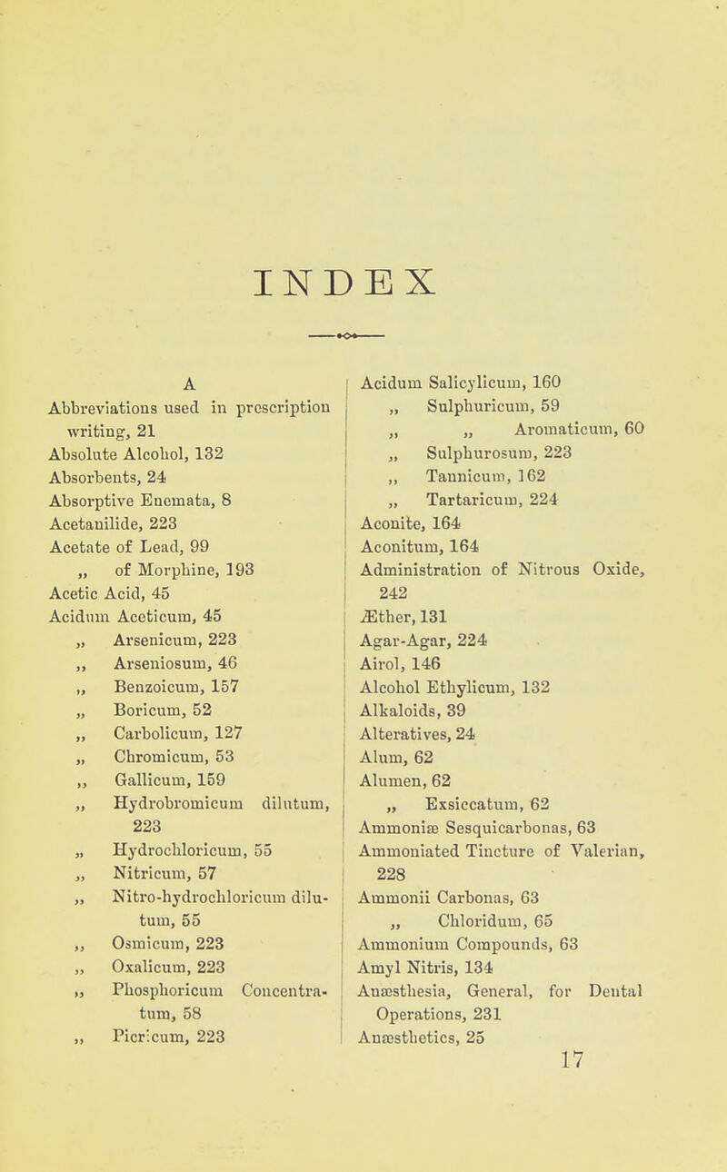 INDEX A Abbreviations used in prescription writing, 21 Absolute Alcohol, 132 Absorbents, 24 Absorptive Encmata, 8 Acetanilide, 223 Acetate of Lead, 99 „ of Morphine, 193 Acetic Acid, 45 Acidum Aceticum, 45 „ Arsenicum, 223 „ Arseniosum, 46 „ Benzoicum, 157 „ Boricum, 52 „ Carbolicum, 127 „ Chromicum, 53 „ Gallicum, 159 „ Hydrobromicum dilutum, 223 „ Hydrochloricum, 55 „ Nitricum, 57 „ Nitro-hydrochloricum dilu- tum, 55 „ Osmicum, 223 „ Oxalicum, 223 „ Phosphoricum Coucentra- turn, 58 „ Picricum, 223 I Acidum Salicylicum, 160 „ Sulphuricum, 59 „ „ Aromaticum, 60 „ Sulphurosum, 223 „ Tannicum, 162 „ Tartaricum, 224 Aconite, 164 Aconitum, 164 Administration of Nitrous Oxide, 242 iEther, 131 Agar-Agar, 224 Airol, 146 Alcohol Ethylicum, 132 Alkaloids, 39 Alteratives, 24 Alum, 62 Alumen, 62 „ Exsiccatum, 62 I AmmonifB Sesquicarbonas, 63 I Ammoniated Tincture of Valerian, j 228 Ammonii Carbonas, 63 ,, Chloridum, 65 Ammonium Compounds, 63 Amyl Nitris, 134 Ana3sthesia, General, for Dental Operations, 231 Ana3sthetics, 25 17