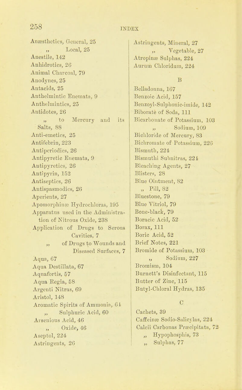 Anajsthcticsj Geiieriil, 25 „ Local, 25 Anestilc, 142 Anhidrotics, 26 Animal Charcoa], 79 Auodynes, 25 Antacids, 25 Anthelmintic Enemata, 9 Anthelmintics, 25 Antidotes, 26 „ to Mercury and its Salts, 88 Anti-emetics, 25 Antifebriu, 223 Antiperiodics, 26 Antipyretic Etiemata, 9 Antipyretics,, 26 Antipyrin, 152 Antiseptics, 26 Antispasmodics, 26 Aperients, 27 Apomorphinre Hydrochloras, 195 Apparatus used in the Administra- tion of Nitrous Oxide, 238 Application of Drugs to Serous Cavities, 7 ,, of Drugs to Wounds and Diseased Surfaces, 7 Aqun, 67 Aqua Destillata, 67 Aquafortis, 57 Aqua Eegia, 58 Argenti Nitras, 69 Aristol, 148 Aromatic Spirits of Ammonin, Gl „ Sulphuric Acid, 60 Arsenious Acid, 46 Oxide, 46 Aseptol, 224 Astringents, 2G Astringents, Mineral, 27 „ Vegetable, 27 Atropinaj Sulphas, 224 Aurum Chloridum, 224 B Belladonna, 167 Benzoic Acid, 157 Benzoyl-Sulphonic-imide, 142 Biborate of Soda, 111 Bicarbonate of Potassium, 103 ,, Sodium, 109 Bichloride of Mercury, 83 Bichromate of Potassium, 226 Bismuth, 221. Bismuthi Subnitras, 221 Bleaching Agents, 27 Blisters, 28 Blue Ointment, 82 „ Pill, 82 Bluestone, 79 Blue Vitriol, 79 Bone-black, 79 Boracic Acid, 52 Borax, 111 Boric Acid, 52 Brief Notes, 221 Bromide of Potassium, 103 „ Sodium, 227 Broraism, 104 Burnett's Disinfectant, 115 Butter of Zinc, 115 Butyl-Chloral Hydras, 135 C Cachets, 39 Caffeiufc Sodio-Sulicylas, 224 Calcii Ciirbonas Prmcipitata, 72 ,, Hypophospliis, 73 „ Sulphas, 77