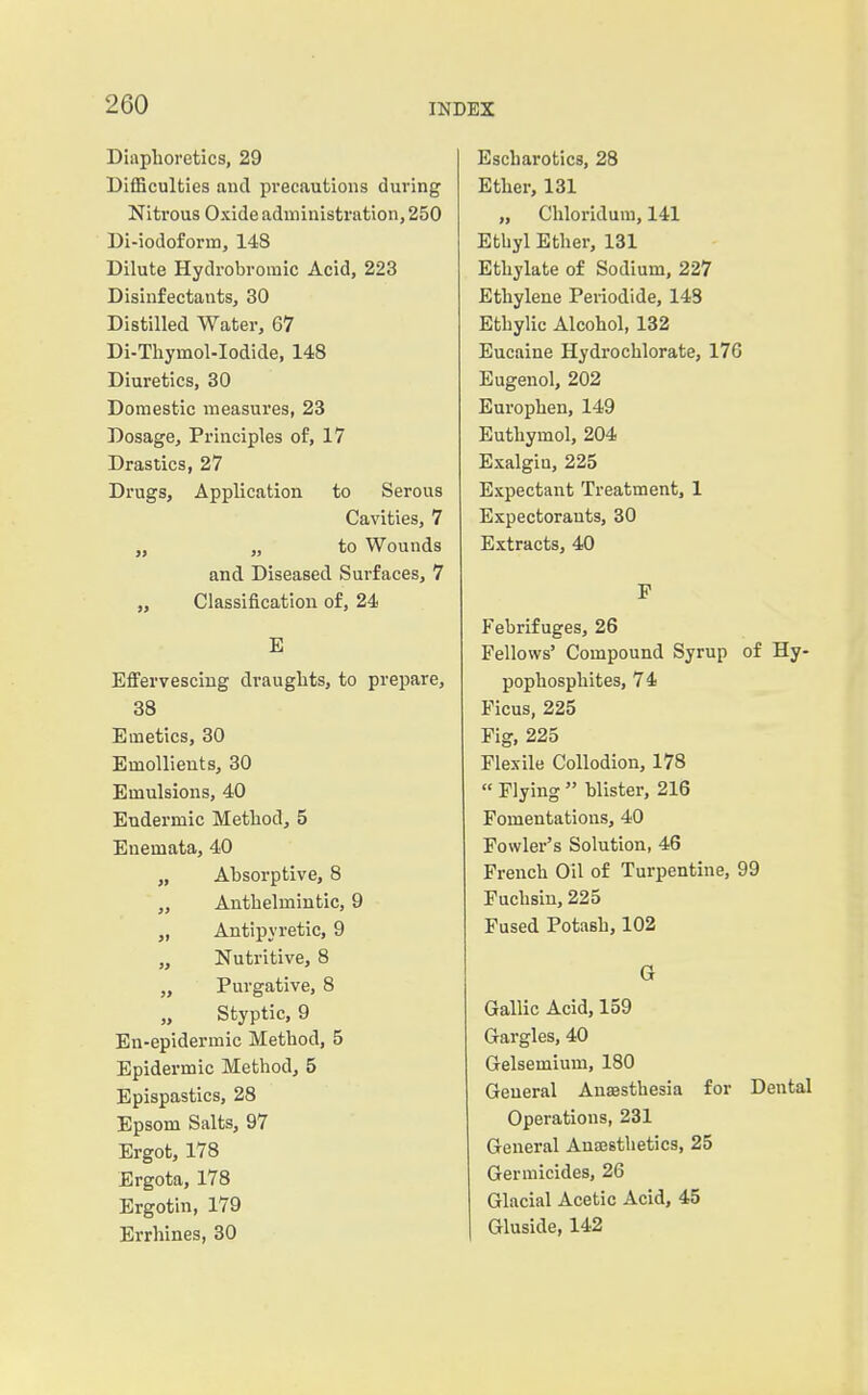 Diaphoretics, 29 Difficulties and precautions during Nitrous Oxide administration, 250 Di-iodoform, 148 Dilute Hydrobromic Acid, 223 Disinfectants, 30 Distilled Water, 67 Di-Thymol-Iodide, 148 Diuretics, 30 Domestic measures, 23 Dosage, Principles of, 17 Drastics, 27 Drugs, Application to Serous Cavities, 7 „ „ to Wounds and Diseased Surfaces, 7 „ Classification of, 24 E Effervescing draughts, to prepare, 38 Emetics, 30 Emollients, 30 Emulsions, 40 Eudermic Method, 5 Enemata, 40 „ Absorptive, 8 ,, Anthelmintic, 9 Antipyretic, 9 „ Nutritive, 8 ,, Purgative, 8 „ Styptic, 9 En-epidermic Method, 5 Epidermic Method, 5 Epispastics, 28 Epsom Salts, 97 Ergot, 178 Ergota, 178 Ergotin, 179 Errhines, 30 Escharotics, 28 Ether, 131 „ Chloridum, 141 Ethyl Ether, 131 Ethylate of Sodium, 227 Ethylene Periodide, 148 Ethylic Alcohol, 132 Eucaine Hydrochlorate, 176 Eugenol, 202 Europhen, 149 Euthymol, 204 Exalgiu, 225 Expectant Treatment, 1 Expectorants, 30 Extracts, 40 F Febrifuges, 26 Fellows' Compound Syrup of Hy- pophosphites, 74 Ficus, 225 Fig, 225 Flexile Collodion, 178 « Flying  blister, 216 Fomentations, 40 Fowler's Solution, 46 French Oil of Turpentine, 99 Fuchsin, 225 Fused Potash, 102 G Gallic Acid, 159 Gargles, 40 Gelsemium, 180 General Anaesthesia for Dental Operations, 231 General Anajsthetics, 25 Germicides, 26 Glacial Acetic Acid, 45 Gluside, 142