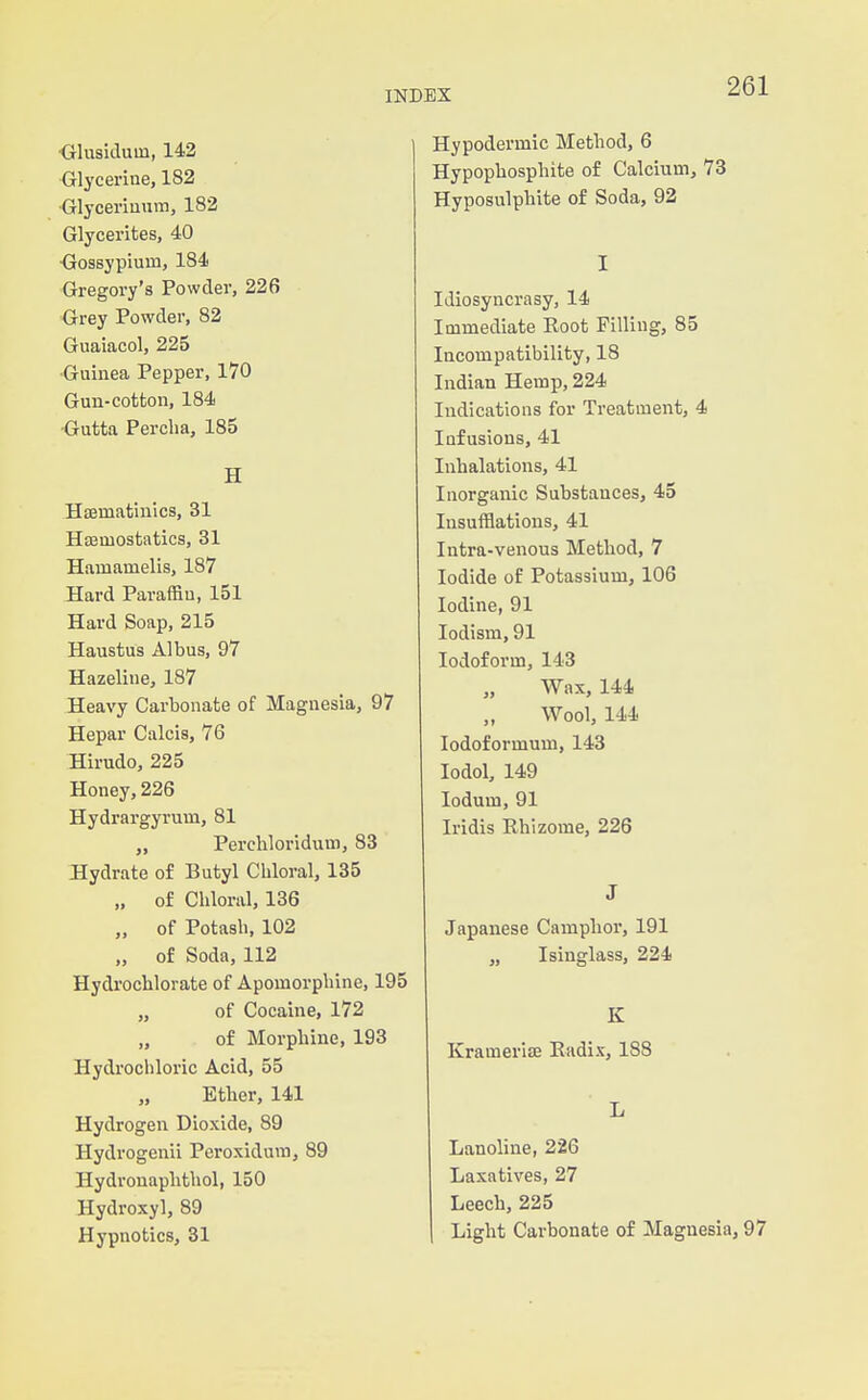 •Glusiduin, 142 Glycerine, 182 ■Glyceriunm, 182 Glycerites, 40 <3osBypium, 184 Gregory's Powder, 226 Grey Powder, 82 Guaiacol, 225 ■Guinea Pepper, 170 Gun-cotton, 184 •Gutta Perclia, 185 H Hjematinics, 31 Hajmostatics, 31 Hamamelis, 187 Hard ParafSn, 151 Hard Soap, 215 Haustus Albus, 97 Hazeline, 187 Heavy Carbonate of Magnesia, 97 Hepar Calcia, 76 Hirudo, 225 Honey, 226 Hydrargyrum, 81 „ Perchloridum, 83 Hydrate of Butyl Chloral, 135 „ of Chloral, 136 „ of Potash, 102 „ of Soda, 112 Hydrochlorate of Apomorphine, 195 „ of Cocaine, 172 „ of Morphine, 193 Hydrochloric Acid, 55 Etber, 141 Hydrogen Dioxide, 89 Hydrogenii Peroxidura, 89 Hydronaplitliol, 150 Hydroxyl, 89 Hypnotics, 31 Hypodermic Method, 6 Hypophosphite of Calcium, 73 Hyposulphite of Soda, 92 I Idiosyncrasy, 14 Immediate Root Filling, 85 Incompatibility, 18 Indian Hemp, 224 Indications for Treatment, 4 Infusions, 41 Inhalations, 41 Inorganic Substances, 45 Insufflations, 41 Intra-venous Method, 7 Iodide of Potassium, 106 Iodine, 91 lodism, 91 Iodoform, 143 Wax, 144 Wool, 144 lodoformum, 143 lodol, 149 lodum, 91 Iridis Rhizome, 226 J Japanese Camphor, 191 „ Isinglass, 224 K Kramerise Radix, 188 L Lanoline, 226 Laxatives, 27 Leech, 225 Light Carbonate of Magnesia, 97