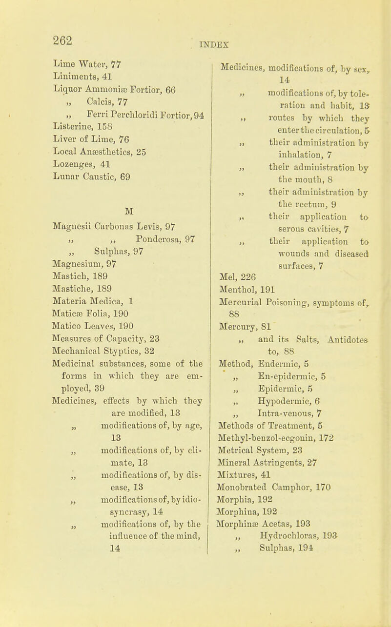 INDEX Lime Water, 77 Linimcuts, 41 Licjuor Ammonia; Fortior, 66 „ Calcis, 77 „ Ferri Percliloridi Fortior, 94 Listerine, 158 Liver of Lime, 76 Local Ana2stlietics, 25 Lozenges, 41 Lunar Caustic, 69 M Magnesii Carbonas Levis, 97 „ ,, Ponderosa, 97 Sulphas, 97 Magnesium, 97 Mastich, 189 Mastiche, 189 Materia Medica, 1 Maticaj Folia, 190 Matico Leaves, 190 Measures of Capacity, 23 Mechanical Styptics, 32 Medicinal substances, some of tlie forms in which they are em- ployed, 39 Medicines, effects by which they are modified, 13 „ modifications of, by age, 13 „ modifications of, by cli- mate, 13 ,', modifications of, by dis- ease, 13 „ modifications of, hy idio- syncrasy, 14 „ modifications of, by the influence of the mind, 14 Medicines, modifications of, by sex,, 14 „ modifications of, by tole- ration and habit, 13 „ routes by which they enter the circulation, 5- „ their administration by inhalation, 7 ,, their administration by tlie mouth, 8 ,, their administration bj' the rectum, 9 „ their application to serous cavities, 7 „ their application to wounds and diseased surfaces, 7 Mel, 226 Menthol, 191 Mercurial Poisoning, symptoms of, 88 Mercury, 81 ,, and its Salts, Antidotes to, 88 Method, Eudermic, 5 „ En-epidermic, 5 „ Epidermic, 5 „ Hypodermic, 6 ,, Intra-venous, 7 Methods of Treatment, 5 Methyl-ben zol-ecgouin, 172 Metrical System, 23 Mineral Astringents, 27 Mixtures, 41 Monobrated Camphor, 170 Morphia, 192 Morphiua, 192 Morphina; Acetas, 193 „ Hydrochloras, 193 „ Sulphas, 194