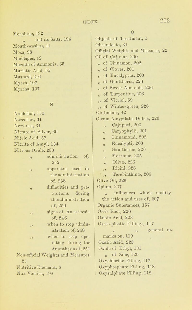 Morpliine, 192 „ and its Salts, 194 Mouth-washes, 41 Moxa, 98 Mucilages, 42 Muriate of Ainniouin, 65 Muriatic Acid, 55 Mustard, 216 Myrrh, 197 Myrrha, 197 N Naphthol, 150 Narcotics, 31 Nervines, 31 Nitrate of Silver, 69 Nitric Acid, 57 Nitrite of Amyl, 134 Nitrous Oxide, 233 „ administration of, 242 „ apparatus used in the administration of, 238 „ difficulties and pre- cautions during the administration of, 250 „ signs of Anaesthesia of, 246 „ when to stop admin- istration of, 248 „ when to stop ope- rating during the Auaisthesia of, 251 Nou-official Weights and Measures, 2} Nutritive Euemata, 8 Nux Vomica, 198 0 Objects of Treatment, 1 Obtundents, 31 Official Weights and Measures, 22 Oil of Cajuput, 200 ,, of Cinnamon, 202 „ of Cloves, 201 „ of Eucalyptus, 203 „ of Grtultheria, 226 „ of Sweet Almonds, 226 „ of Turpentine, 206 „ of Vitriol, 59 „ of Winter-green, 226 Ointments, 42 Oleum Amygdalffi Dulcis, 226 „ Cajuputi, 200 „ Caryophylli, 201 „ Cinuamomi, 202 „ Eucalypti, 203 „ Gaultheriae, 226 „ Morrhuae, 205 „ Olivae, 226 „ Ricini, 226 „ Terebiuthinaj, 206 Olive Oil, 226 Opium, 207 „ influences which modify the action and uses of, 207 Organic Substances, 157 Orris Root, 226 Osmic Acid, 223 Osteo-plastic Fillings, 117 „ „ general re- marks on, 119 Oxalic Acid, 223 Oxide of Ethyl, 131 „ of Zinc, 120 Oxychloride Filling, 117 Oxyphospliate Filling, 118 Oxysulphate Filling, 118