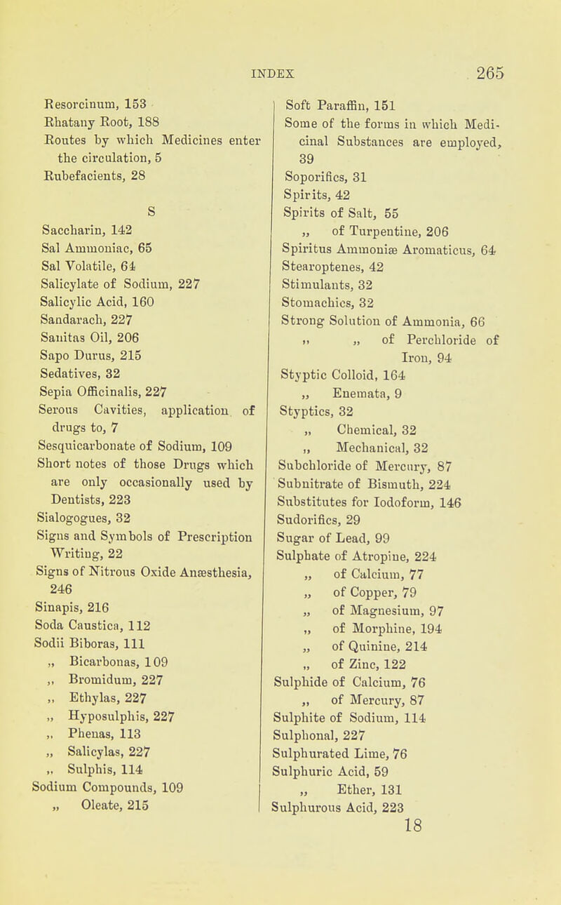 Resorcinum, 153 Rhatauy Root, 188 Routes by which Medicines enter the circulation, 5 Rubefacients, 28 S Saccharin, 142 Sal Ammoniac, 65 Sal Volatile, 64 Salicylate of Sodium, 227 Salicylic Acid, 160 Sandarach, 227 Sanitas Oil, 206 Sapo Durus, 215 Sedatives, 32 Sepia Officinalis, 227 Serous Cavities, application of drugs to, 7 Sesquicarbonate of Sodium, 109 Short notes of those Drugs which are only occasionally used by Dentists, 223 Sialogogues, 32 Signs and Symbols of Prescription Writing, 22 Signs of Nitrous Oxide Anaesthesia, 246 Sinapis, 216 Soda Caustica, 112 Sodii Biboras, 111 „ Bicarbonas, 109 „ Bromidum, 227 „ Ethylas, 227 „ Hyposulphis, 227 ,. Phenas, 113 „ Salicylas, 227 „ Sulphis, 114 Sodium Compounds, 109 „ Oleate, 215 Soft Paraffin, 151 Some of the forms in which Medi- cinal Substances are employed, 39 Soporifics, 31 Spirits, 42 Spirits of Salt, 55 „ of Turpentine, 206 Spiritus Ammonise Aromaticus, 64 Stearoptenes, 42 Stimulants, 32 Stomachics, 32 Strong Solution of Ammonia, 66 I. „ of Perchloride of Iron, 94 Styptic Colloid, 164 „ Enemata, 9 Styptics, 32 „ Chemical, 32 „ Mechanical, 32 Subcbloride of Mercury, 87 Subnitrate of Bismuth, 224 Substitutes for Iodoform, 146 Sudorifics, 29 Sugar of Lead, 99 Sulphate of Atropine, 224 „ of Calcium, 77 „ of Copper, 79 „ of Magnesium, 97 „ of Morphine, 194 „ of Quinine, 214 of Zinc, 122 Sulphide of Calcium, 76 „ of Mercury, 87 Sulphite of Sodium, 114 Sulphonal, 227 Sulphurated Lime, 76 Sulphuric Acid, 59 Ether, 131 Sulphurous Acid, 223 18