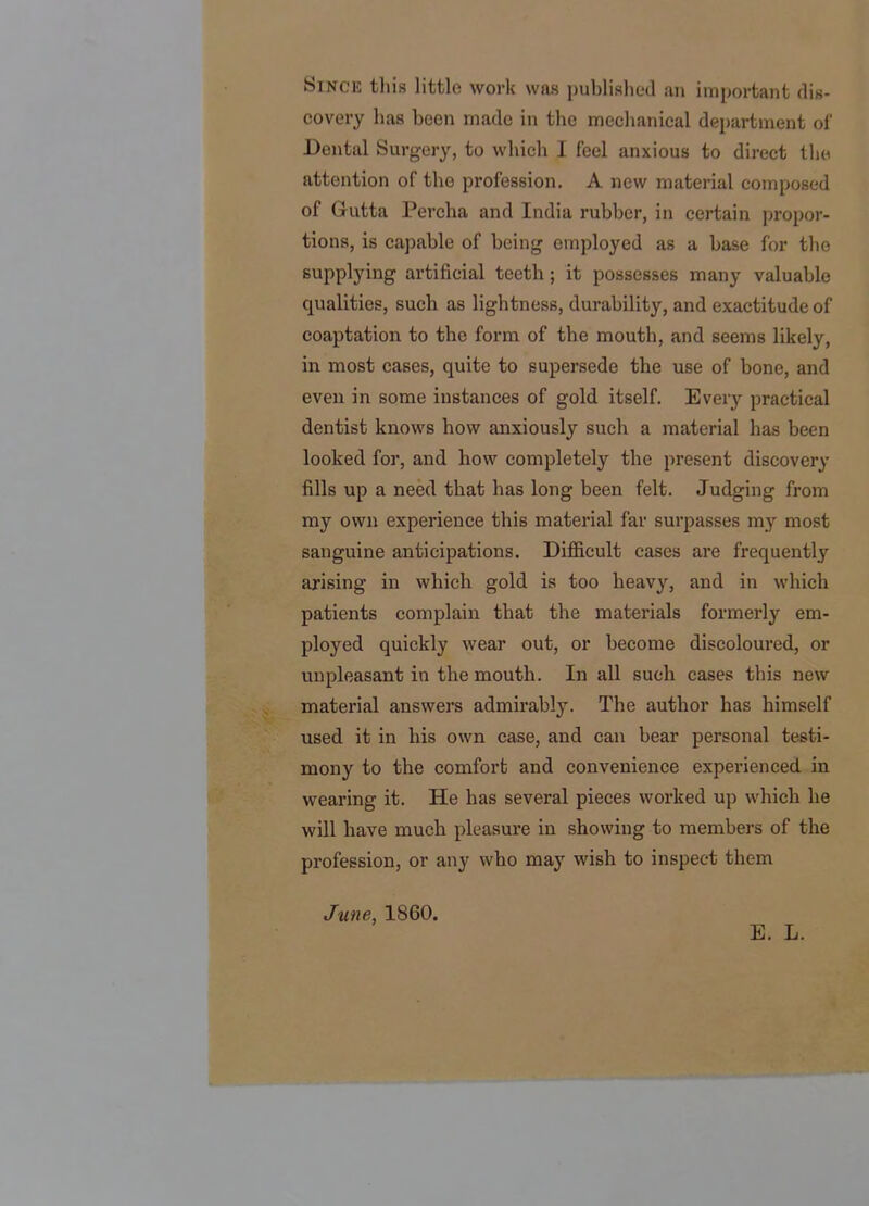Since this little work was published an important dis- covery has been made in the mechanical department oi' Dental Surgery, to which I feel anxious to direct tlio attention of the profession. A new material composed of Gutta Percha and India rubber, in certain propor- tions, is capable of being employed as a base for the supplying artificial teeth; it possesses many valuable qualities, such as lightness, durability, and exactitude of coaptation to the form of the mouth, and seems likely, in most cases, quite to supersede the use of bone, and even in some instances of gold itself. Every practical dentist knows how anxiously such a material has been looked for, and how completely the present discovery fills up a need that has long been felt. Judging from my own experience this material far surpasses my most sanguine anticipations. Difiicult cases are frequently arising in which gold is too heavy, and in which patients complain that the materials formerly em- ployed quickly wear out, or become discoloured, or tinpleasant in the mouth. In all such cases this new material answers admirably'. The author has himself used it in his own case, and can bear personal testi- mony to the comfort and convenience experienced in wearing it. He has several pieces worked up which he will have much pleasure in showing to members of the profession, or any who may wish to inspect them June, 1860. E. L.