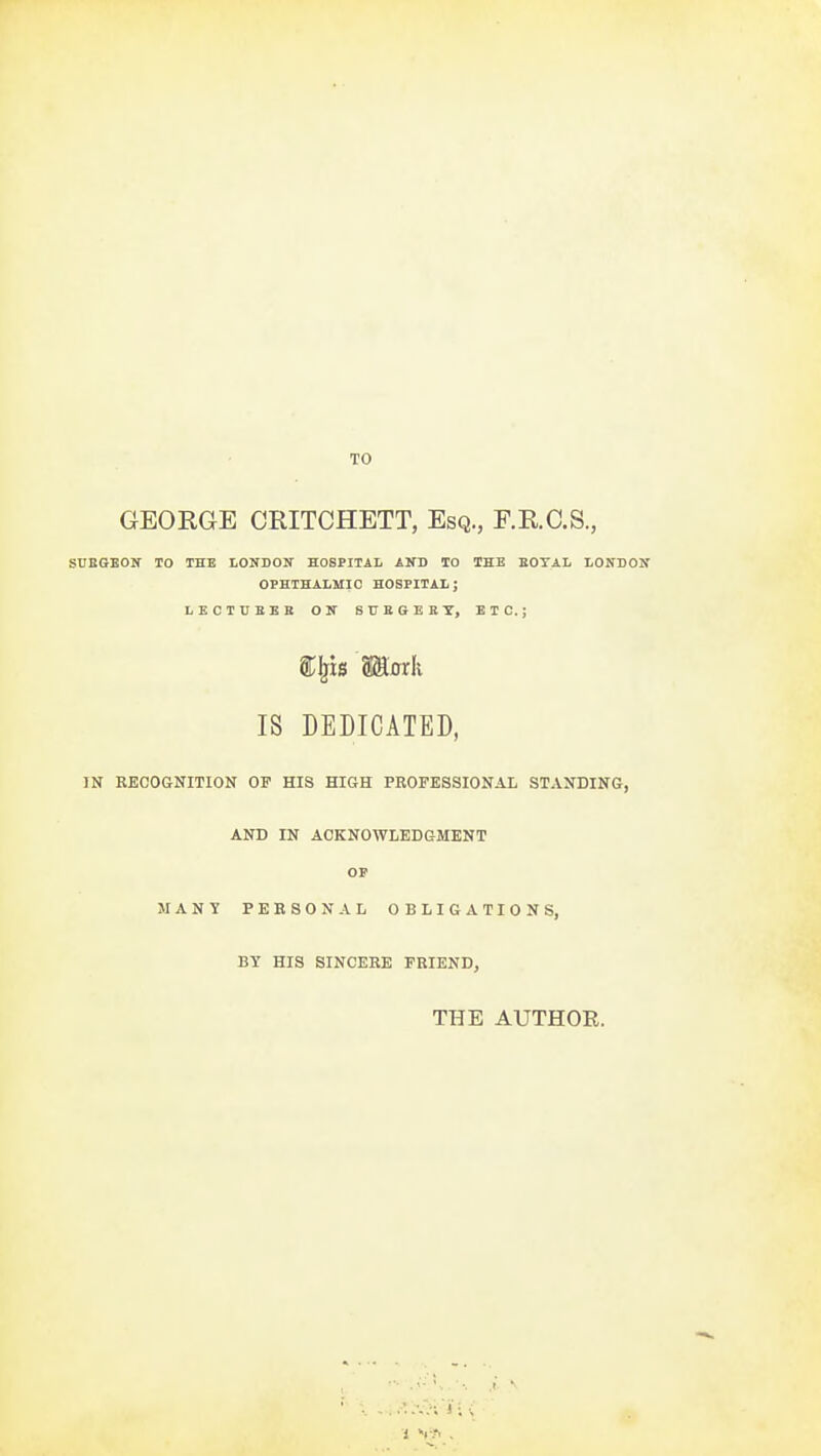 TO GEORGE CRITCHETT, Esq., F.R.C.S., SUBGBOlf TO THE tONBOIT HOSPITAL AND TO THE BOTAL LONDON OPHTHALMIC HOSPITAL; LECTUBBE ON STTBGEKT, ETC.; ^^B Maxk IS DEDICATED, IN RECOGNITION OF HIS HIGH PROFESSIONAL STANDING, AND IN ACKNOWLEDGMENT OS' MANY PERSONAL OBLIGATIONS, BY HIS SINCERE FRIEND, THE AUTHOR.