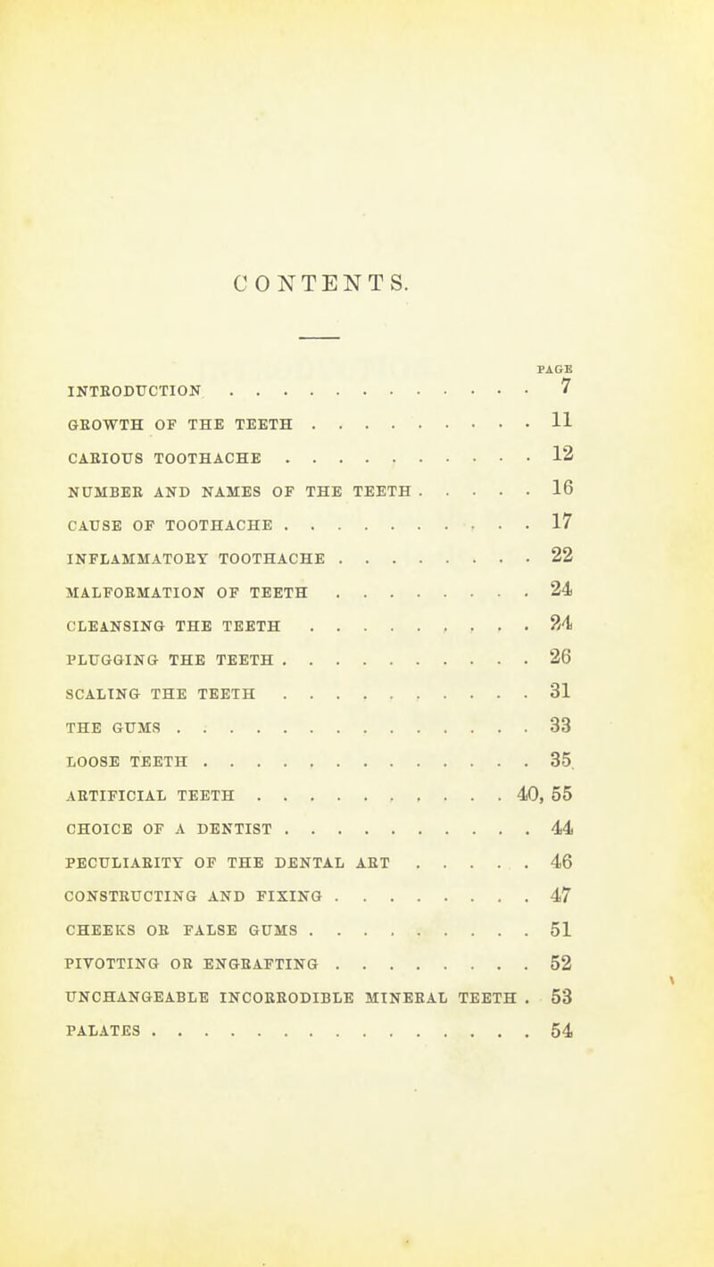 CONTENTS. PAGE INTEODTJCTION 7 GEOWTH OF THE TEETH 11 CARIOUS TOOTHACHE 12 NUMBER AND NAMES OF THE TEETH 16 CAUSE OF TOOTHACHE 17 INFLAMMATORY TOOTHACHE 22 MALFORMATION OF TEETH 24 CLEANSING THE TEETH 24 PLUGGING THE TEETH 26 SCALING THE TEETH 31 THE GUMS 33 LOOSE TEETH 35. ARTIFICIAL TEETH 40, 55 CHOICE OF A DENTIST 44 PECULIARITY OF THE DENTAL ART 46 CONSTRUCTING AND FIXING 47 CHEEKS OR FALSE GUMS 51 PIVOTTING OR ENGRAFTING 52 UNCHANGEABLE INCORRODIBLE MINERAL TEETH . 53