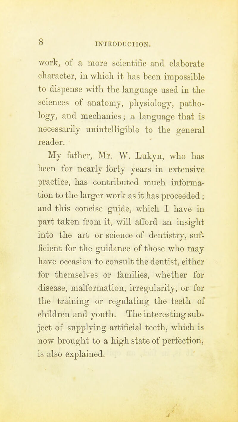 work, of a more scientific and elaborate character, in which it has been impossible to dispense with the language used in the sciences of anatomy, physiology, patho- logy, and mechanics; a language that is necessarily unintelligible to the general reader. My father, Mr. W. Lukyn, who has been for nearly forty years in extensive practice, has contributed much informa- tion to the larger work as it has proceeded; and this concise guide, which I have in part taken from it, will afford an insight into the art or science of dentistry, suf- ficient for the guidance of those who may have occasion to consult the dentist, either for themselves or families, whether for disease, malformation, irregularity, or for the training or regulating the teeth of children and youth. The interesting sub- ject of supplying artificial teeth, which is now brought to a high state of perfection, is also explained.