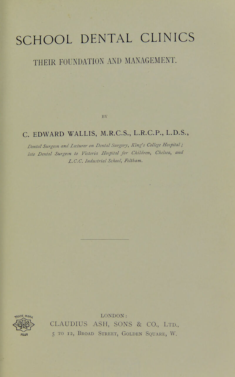 THEIR FOUNDATION AND MANAGEMENT. BY C. EDWARD WALLIS, M.R.C.S., L.R.C.P., L.D.S., Dental Surgeon and Lecturer on Dental Surgery, King's College Hospital; late Dental Surgeon to Victoria Hospital for Children, Chelsea, and L.C.C. Industrial School, Feltham. LONDON: CLAUDIUS ASH, SONS & CO., Ltd., 5 to 12, Broad Street, Golden Square, W.