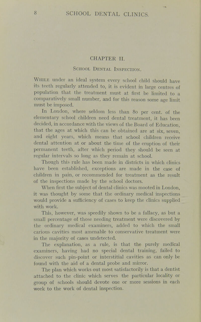 CHAPTER II. School Dental Inspection. While under an ideal system every school child should have its teeth regularly attended to, it is evident in large centres of population that the treatment must at first be limited to a comparatively small number, and for this reason some age limit must be imposed. In London, where seldom less than 80 per cent, of the elementary school children need dental treatment, it has been decided, in accordance with the views of the Board of Education, that the ages at which this can be obtained are at six, seven, and eight years, which means that school children receive dental attention at or about the time of the eruption of their permanent teeth, after which period they should be seen at regular intervals so long as they remain at school. Though this rule has been made in districts in which clinics have been established, exceptions are made in the case of children in pain, or recommended for treatment as the result of the inspections made by the school doctors. When first the subject of dental clinics was mooted in London, it was thought by some that the ordinary medical inspections would provide a sufficiency of cases to keep the clinics supplied with work. This, however, was speedily shown to be a fallacy, as but a small percentage of those needing treatment were discovered by the ordinary medical examiners, added to which the small carious cavities most amenable to conservative treatment were in the majority of cases undetected. The explanation, as a rule, is that the purely medical examiners, having had no special dental training, failed to discover such pin-point or interstitial cavities as can only be found with the aid of a dental probe and mirror. The plan which works out most satisfactorily is that a dentist attached to the clinic which serves the particular locality or group of schools should devote one or more sessions in each week to the work of dental inspection.