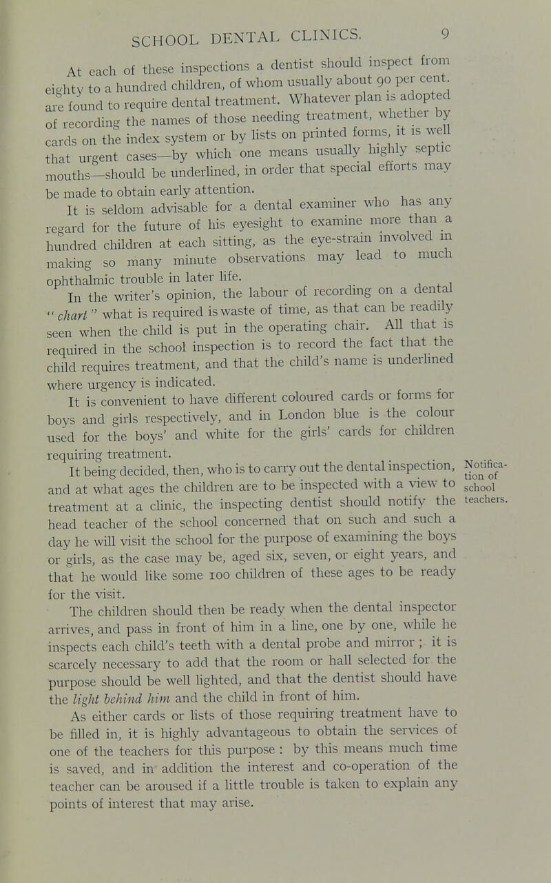 At each of these inspections a dentist should inspect from eighty to a hundred children, of whom usually about 90 per cent are found to require dental treatment. Whatever plan is adopted of recording the names of those needing treatment, whether by cards on the index system or by lists on printed forms it is well that urgent cases-by which one means usually highly septic mouths-should be underlined, in order that special efforts may be made to obtain early attention. It is seldom advisable for a dental examiner who has any regard for the future of his eyesight to examine more than a hundred children at each sitting, as the eye-strain involved m making so many minute observations may lead to much ophthalmic trouble in later life. In the writer's opinion, the labour of recording on a dental chart  what is required is waste of time, as that can be readily seen when the child is put in the operating chair. All that is required in the school inspection is to record the fact that the child requires treatment, and that the child's name is underlined where urgency is indicated. It is convenient to have different coloured cards or forms for boys and girls respectively, and in London blue is the colour used for the boys' and white for the girls' cards for children requiring treatment. It being decided, then, who is to carry out the dental inspection, Nonfica- and at what ages the children are to be inspected with a view to school treatment at a clinic, the inspecting dentist should notify the teachers, head teacher of the school concerned that on such and such a day he will visit the school for the purpose of examining the boys or girls, as the case may be, aged six, seven, or eight years, and that he would like some 100 children of these ages to be ready for the visit. The children should then be ready when the dental inspector arrives, and pass in front of him in a line, one by one, while he inspects each child's teeth with a dental probe and mirror ; it is scarcely necessary to add that the room or hall selected for the purpose should be well lighted, and that the dentist should have the light behind him and the child in front of him. As either cards or lists of those requiring treatment have to be filled in, it is highly advantageous to obtain the services of one of the teachers for this purpose : by this means much time is saved, and in addition the interest and co-operation of the teacher can be aroused if a little trouble is taken to explain any points of interest that may arise.