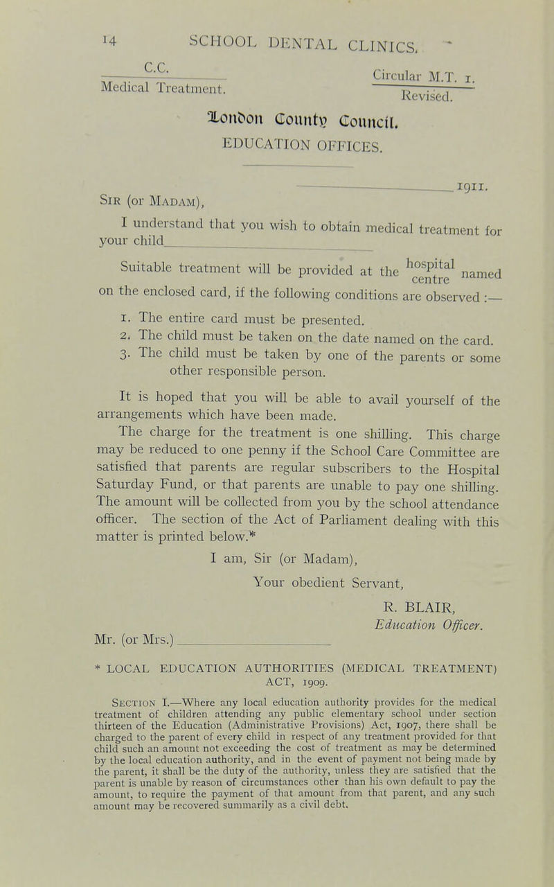 C.C. Medical Treatment Circular M.T. r. Revised. Xonfcon Count\? Council. EDUCATION OFFICES. 1911. Sir (or Madam), I understand that you wish to obtain medical treatment for your child Suitable treatment will be provided at the hosPital named on the enclosed card, if the following conditions are observed :— 1. The entire card must be presented. 2. The child must be taken on the date named on the card. 3. The child must be taken by one of the parents or some other responsible person. It is hoped that you will be able to avail yourself of the arrangements which have been made. The charge for the treatment is one shilling. This charge may be reduced to one penny if the School Care Committee are satisfied that parents are regular subscribers to the Hospital Saturday Fund, or that parents are unable to pay one shilling. The amount will be collected from you by the school attendance officer. The section of the Act of Parliament dealing with this matter is printed below* I am, Sir (or Madam), Your obedient Servant, R. BLAIR, Education Officer. Mr. (or Mrs.) * LOCAL EDUCATION AUTHORITIES (MEDICAL TREATMENT) ACT, 1909. Section I.—Where any local education authority provides for the medical treatment of children attending any public elementary school under section thirteen of the Education (Administrative Provisions) Act, 1907, there shall be charged to the parent of every child in respect of any treatment provided for that child such an amount not exceeding the cost of treatment as may be determined by the local education authority, and in the event of payment not being made by the parent, it shall be the duty of the authority, unless they are satisfied that the parent is unable by reason of circumstances other than his own default to pay the amount, to require the payment of that amount from that parent, and any such amount may be recovered summarily as a civil debt.