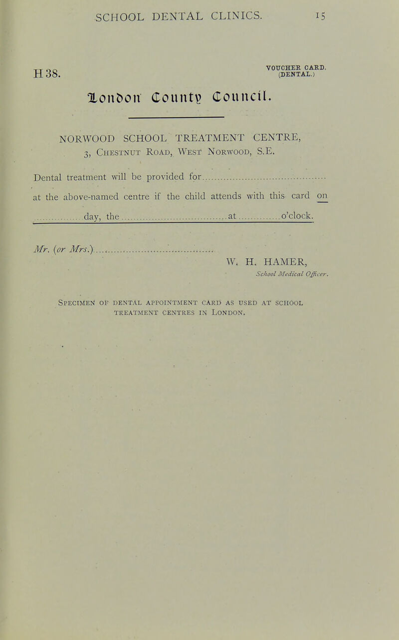 TT VOUCHEE, CARD. H 38. (DENTAL.) OLonfcxm County Council. NORWOOD SCHOOL TREATMENT CENTRE, 3, Chestnut Road, West Norwood, S.E. Dental treatment will be provided for at the above-named centre if the child attends with this card on day, the at o'clock. Mr. {or Mrs) '. W. H. HAMER, School Medical Officer. Specimen of dental appointment card as used at school treatment centres in london.