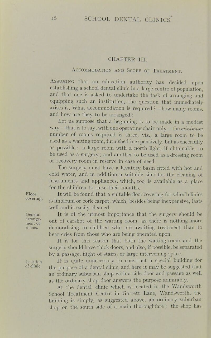 CHAPTER III. Accommodation and Scope of Treatment. Assuming that an education authority has decided upon establishing a school dental clinic in a large centre of population, and that one is asked to undertake the task of arranging and equipping such an institution, the question that immediately arises is, What accommodation is required ?—how many rooms, and how are they to be arranged? Let us suppose that a beginning is to be made in a modest way—-that is to say, with one operating chair only—the minimum number of rooms required is three, viz., a large room to be used as a waiting room, furnished inexpensively, but as cheerfully as possible ; a large room with a north light, if obtainable, to be used as a surgery; and another to be used as a dressing room or recovery room in reserve in case of need. The surgery must have a lavatory basin fitted with hot and cold water, and in addition a suitable sink for the cleaning of instruments and appliances, which, too, is available as a place for the children to rinse their mouths. It will be found that a suitable floor covering for school clinics is linoleum or cork carpet, which, besides being inexpensive, lasts well and is easily cleaned. It is of the utmost importance that the surgery should be out of earshot of the waiting room, as there is nothing more demoralising to children who are awaiting treatment than to hear cries from those who are being operated upon. It is for this reason that both the waiting room and the surgery should have thick doors, and also, if possible, be separated by a passage, flight of stairs, or large intervening space. It is quite unnecessary to construct a special building for the purpose of a dental clinic, and here it may be suggested that an ordinary suburban shop with a side door and passage as well as the ordinary shop door answers the purpose admirably. At the dental clinic which is located in the Wandsworth School Treatment Centre in Garrett Lane, Wandsworth, the building is simply, as suggested above, an ordinary suburban shop on the south side of a main thoroughfare ; the shop has