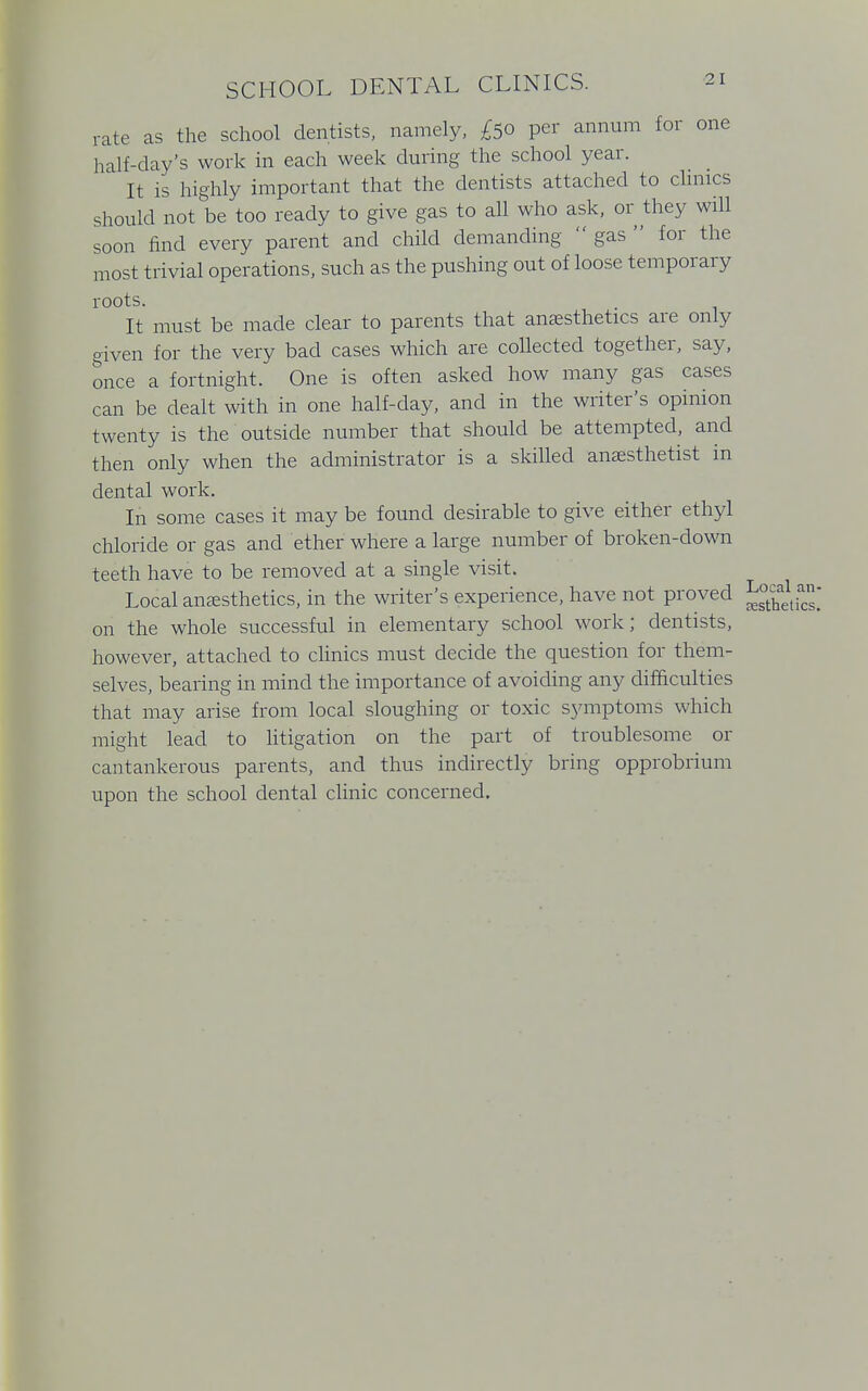 rate as the school dentists, namely, £50 per annum for one half-day's work in each week during the school year. It is highly important that the dentists attached to clinics should not be too ready to give gas to all who ask, or they will soon find every parent and child demanding  gas  for the most trivial operations, such as the pushing out of loose temporary roots. It must be made clear to parents that anaesthetics are only given for the very bad cases which are collected together, say, once a fortnight. One is often asked how many gas cases can be dealt with in one half-day, and in the writer's opinion twenty is the outside number that should be attempted, and then only when the administrator is a skilled anaesthetist in dental work. In some cases it may be found desirable to give either ethyl chloride or gas and ether where a large number of broken-down teeth have to be removed at a single visit. Local anaesthetics, in the writer's experience, have not proved J^g*.™ on the whole successful in elementary school work; dentists, however, attached to clinics must decide the question for them- selves, bearing in mind the importance of avoiding any difficulties that may arise from local sloughing or toxic symptoms which might lead to litigation on the part of troublesome or cantankerous parents, and thus indirectly bring opprobrium upon the school dental clinic concerned.