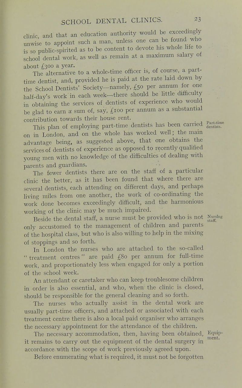 clinic and that an education authority would be exceedingly unwise to appoint such a man, unless one can be found who is so public-spirited as to be content to devote his whole life to school dental work, as well as remain at a maximum salary of about £300 a year. _ The alternative to a whole-time officer is, of course, a pait- time dentist, and, provided he is paid at the rate laid down by the School Dentists' Society—namely, £50 per annum for one half-day's work in each week—there should be little difficulty in obtaining the services of dentists of experience who would be glad to earn a sum of, say, £100 per annum as a substantial contribution towards their house rent. This plan of employing part-time dentists has been carried on in London, and on the whole has worked well; the main advantage being, as suggested above, that one obtains the services of dentists of experience as opposed to recently qualified young men with no knowledge of the difficulties of dealing with parents and guardians. The fewer dentists there are on the staff of a particular clinic the better, as it has been found that where there are several dentists, each attending on different days, and perhaps living miles from one another, the work of co-ordinating the work done becomes exceedingly difficult, and the harmonious working of the clinic may be much impaired. Beside the dental staff, a nurse must be provided who is not Nursing only accustomed to the management of children and parents of the hospital class, but who is also willing to help in the mixing of stoppings and so forth. In London the nurses who are attached to the so-called  treatment centres are paid £80 per annum for full-time work, and proportionately less when engaged for only a portion of the school week. An attendant or caretaker who can keep troublesome children in order is also essential, and who, when the clinic is closed, should be responsible for the general cleaning and so forth. The nurses who actually assist in the dental work are usually part-time officers, and attached or associated with each treatment centre there is also a local paid organiser who arranges the necessary appointment for the attendance of the children. The necessary accommodation, then, having been obtained, Equip- it remains to carry out the equipment of the dental surgery in accordance with the scope of work previously agreed upon. Before enumerating what is required, it must not be forgotten