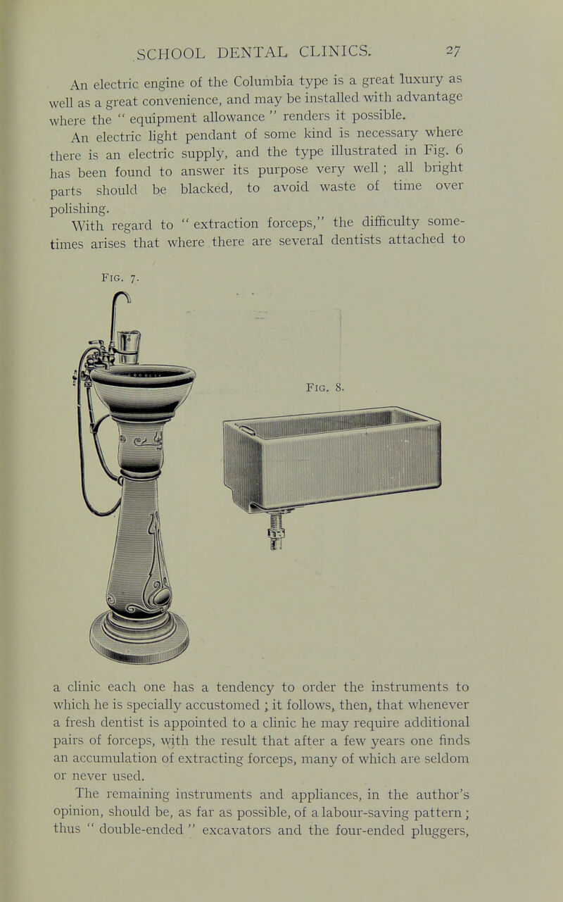 An electric engine of the Columbia type is a great luxury as well as a great convenience, and may be installed with advantage where the  equipment allowance  renders it possible. An electric light pendant of some kind is necessary where there is an electric supply, and the type illustrated in Fig. 6 has been found to answer its purpose very well; all bright parts should be blacked, to avoid waste of time over polishing. With regard to  extraction forceps, the difficulty some- times arises that where there are several dentists attached to Fig. 7. a clinic each one has a tendency to order the instruments to which he is specially accustomed ; it follows, then, that whenever a fresh dentist is appointed to a clinic he may require additional pairs of forceps, wjth the result that after a few years one finds an accumulation of extracting forceps, many of which are seldom or never used. The remaining instruments and appliances, in the author's opinion, should be, as far as possible, of a labour-saving pattern; thus  double-ended  excavators and the four-ended pluggers,