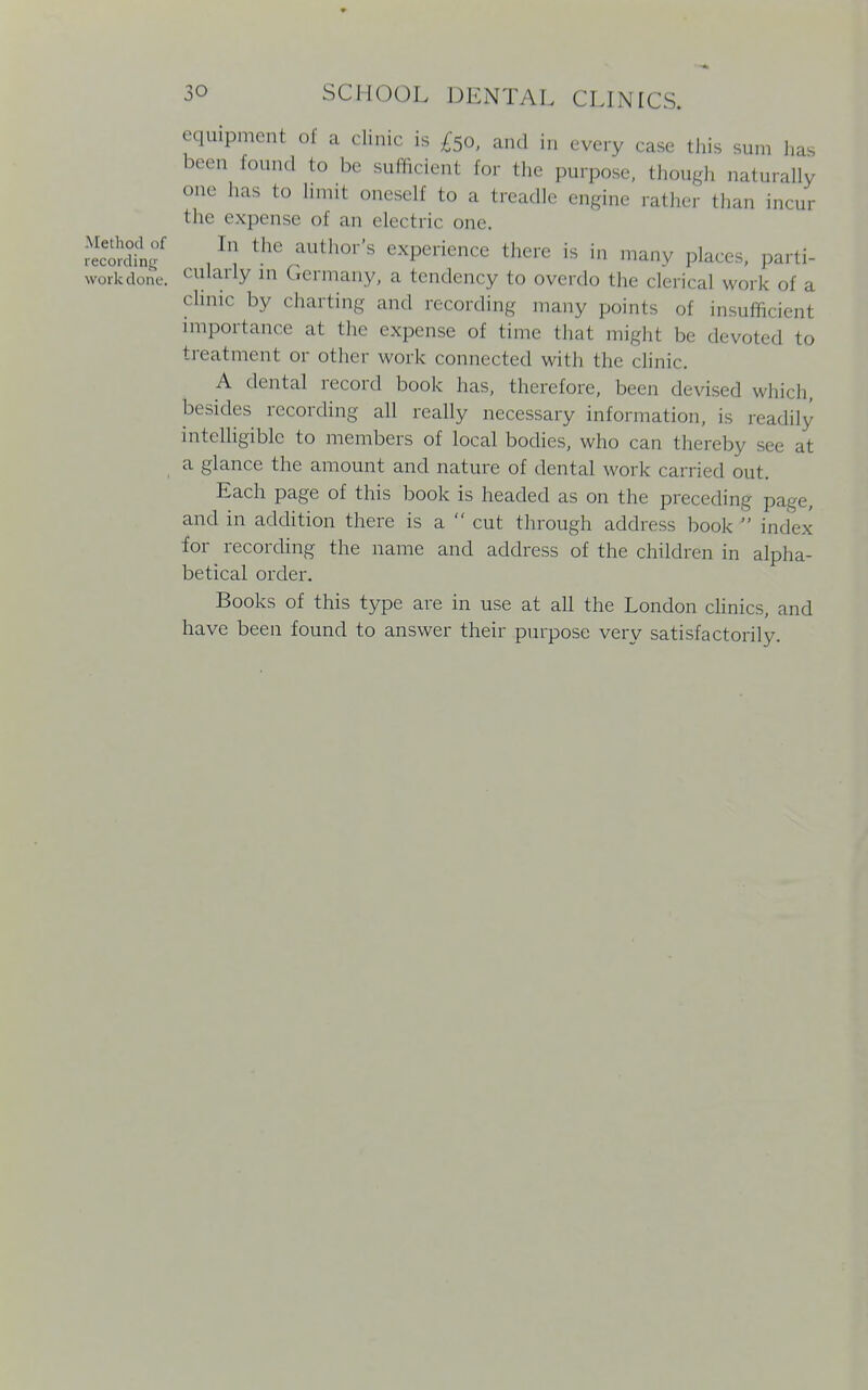 equipment of a clinic is £5o, and in every case this sun, has been found to be sufficient for the purpose, though naturally one has to limit oneself to a treadle engine rather than incur the expense oi an electric one. . h] thC aUth°r'S exPerience there is in many places, parti- workdone. cularly in Germany, a tendency to overdo the clerical work of a clinic by charting and recording many points of insufficient importance at the expense of time that might be devoted to treatment or other work connected with the clinic. A dental record book has, therefore, been devised which, besides recording all really necessary information, is readily intelligible to members of local bodies, who can thereby see at a glance the amount and nature of dental work carried out. Each page of this book is headed as on the preceding page, and in addition there is a  cut through address book  index for recording the name and address of the children in alpha- betical order. Books of this type are in use at all the London clinics, and have been found to answer their purpose very satisfactorily.