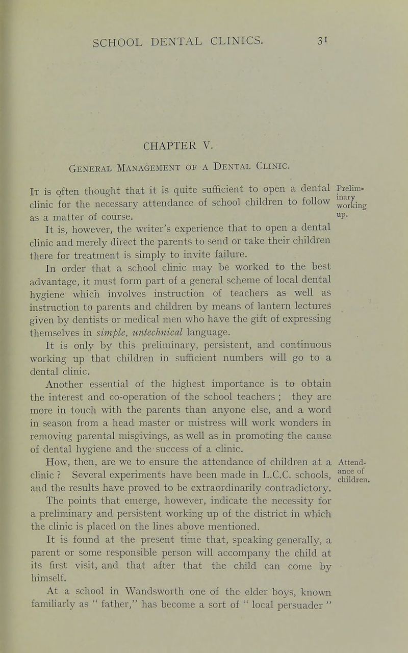 CHAPTER V. General Management of a Dental Clinic. It is often thought that it is quite sufficient to open a dental Prelim- clinic for the necessary attendance of school children to follow ™Sng as a matter of course. UP- It is, however, the writer's experience that to open a dental clinic and merely direct the parents to send or take their children there for treatment is simply to invite failure. In order that a school clinic may be worked to the best advantage, it must form part of a general scheme of local dental hygiene which involves instruction of teachers as well as instruction to parents and children by means of lantern lectures given by dentists or medical men who have the gift of expressing themselves in simple, untechnical language. It is only by this preliminary, persistent, and continuous working up that children in sufficient numbers will go to a dental clinic. Another essential of the highest importance is to obtain the interest and co-operation of the school teachers ; they are more in touch with the parents than anyone else, and a word in season from a head master or mistress will work wonders in removing parental misgivings, as well as in promoting the cause of dental hygiene and the success of a clinic. How, then, are we to ensure the attendance of children at a Attend- clinic ? Several experiments have been made in L.C.C. schools, ^^r°efn and the results have proved to be extraordinarily contradictory. The points that emerge, however, indicate the necessity for a preliminary and persistent working up of the district in which the clinic is placed on the lines above mentioned. It is found at the present time that, speaking generally, a parent or some responsible person will accompany the child at its first visit, and that after that the child can come by himself. At a school in Wandsworth one of the elder boys, known familiarly as  father, has become a sort of  local persuader 