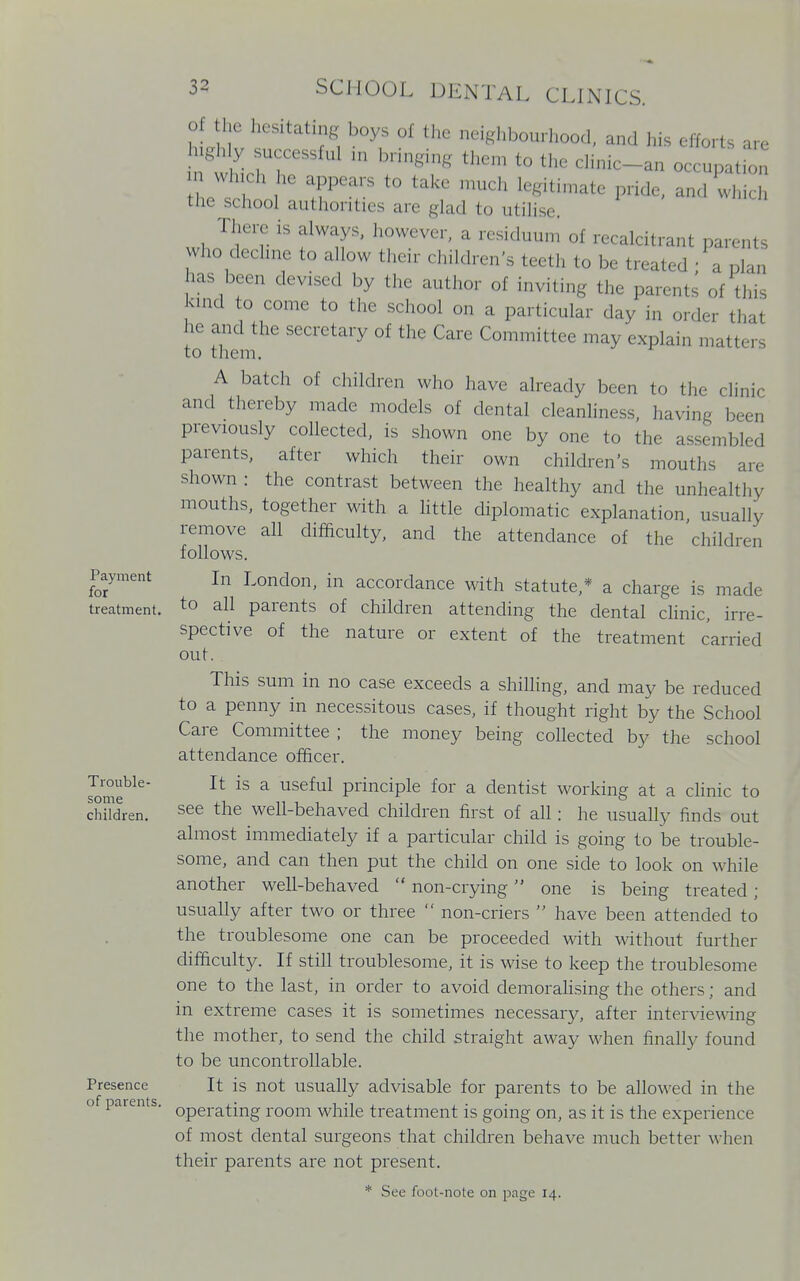 Payment for treatment. Trouble- some children. Presence of parents. of the hesitating boys of the neighbourhood, and his efforts are ugh y successful in bringing then, to the clinic-an occupation which he appears to take much legitimate pride, and which the school authorities are glad to utilise. There is always, however, a residuum of recalcitrant parents who decline to allow their children's teeth to be treated ' a clan has been devised by the author of inviting the parents of this kmc! to come to the school on a particular day in order that he and the secretary of the Care Committee may explain matters to them. A batch of children who have already been to the clinic and thereby made models of dental cleanliness, having been previously collected, is shown one by one to the assembled parents, after which their own children's mouths are shown : the contrast between the healthy and the unhealthy mouths, together with a little diplomatic explanation usually remove all difficulty, and the attendance of the children follows. In London, in accordance with statute,* a charge is made to all parents of children attending the dental clinic, irre- spective of the nature or extent of the treatment carried out. This sum in no case exceeds a shilling, and may be reduced to a penny in necessitous cases, if thought right by the School Care Committee ; the money being collected by the school attendance officer. It is a useful principle for a dentist working at a clinic to see the well-behaved children first of all: he usually finds out almost immediately if a particular child is going to be trouble- some, and can then put the child on one side to look on while another well-behaved  non-crying one is being treated; usually after two or three  non-criers  have been attended to the troublesome one can be proceeded with without further difficulty. If still troublesome, it is wise to keep the troublesome one to the last, in order to avoid demoralising the others; and in extreme cases it is sometimes necessary, after interviewing the mother, to send the child straight away when finally found to be uncontrollable. It is not usually advisable for parents to be allowed in the operating room while treatment is going on, as it is the experience of most dental surgeons that children behave much better when their parents are not present. * See foot-note on page 14.