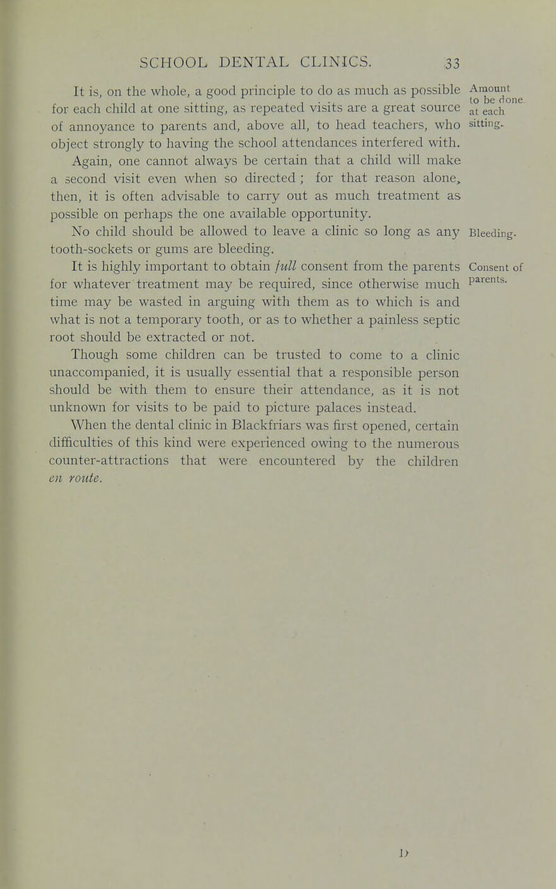 It is, on the whole, a good principle to do as much as possible Amount , •JJ. , -, • to be Hone for each child at one sitting, as repeated visits are a great source at each of annoyance to parents and, above all, to head teachers, who sitting, object strongly to having the school attendances interfered with. Again, one cannot always be certain that a child will make a second visit even when so directed ; for that reason alone,, then, it is often advisable to carry out as much treatment as possible on perhaps the one available opportunity. No child should be allowed to leave a clinic so long as any Bleeding, tooth-sockets or gums are bleeding. It is highly important to obtain full consent from the parents Consent of for whatever treatment may be required, since otherwise much Parents- time may be wasted in arguing with them as to which is and what is not a temporary tooth, or as to whether a painless septic root should be extracted or not. Though some children can be trusted to come to a clinic unaccompanied, it is usually essential that a responsible person should be with them to ensure their attendance, as it is not unknown for visits to be paid to picture palaces instead. When the dental clinic in Blackfriars was first opened, certain difficulties of this kind were experienced owing to the numerous counter-attractions that were encountered by the children en route. 1>
