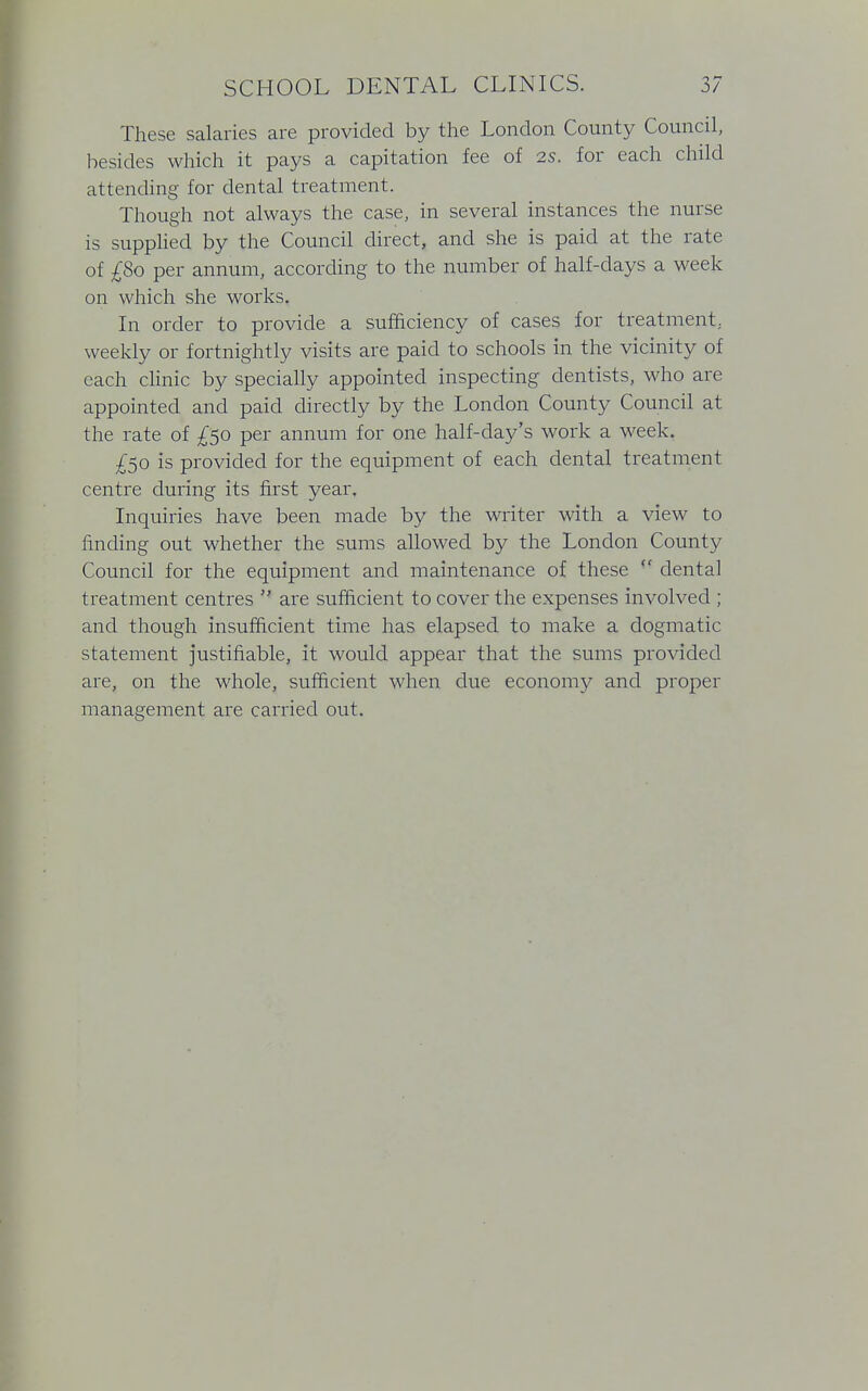 These salaries are provided by the London County Council, besides which it pays a capitation fee of is. for each child attending for dental treatment. Though not always the case, in several instances the nurse is supplied by the Council direct, and she is paid at the rate of £So per annum, according to the number of half-days a week on which she works. In order to provide a sufficiency of cases for treatment, weekly or fortnightly visits are paid to schools in the vicinity of each clinic by specially appointed inspecting dentists, who are appointed and paid directly by the London County Council at the rate of £50 per annum for one half-day's work a week. £50 is provided for the equipment of each dental treatment centre during its first year. Inquiries have been made by the writer with a view to finding out whether the sums allowed by the London County Council for the equipment and maintenance of these  dental treatment centres  are sufficient to cover the expenses involved ; and though insufficient time has elapsed to make a dogmatic statement justifiable, it would appear that the sums provided are, on the whole, sufficient when due economy and proper management are carried out.