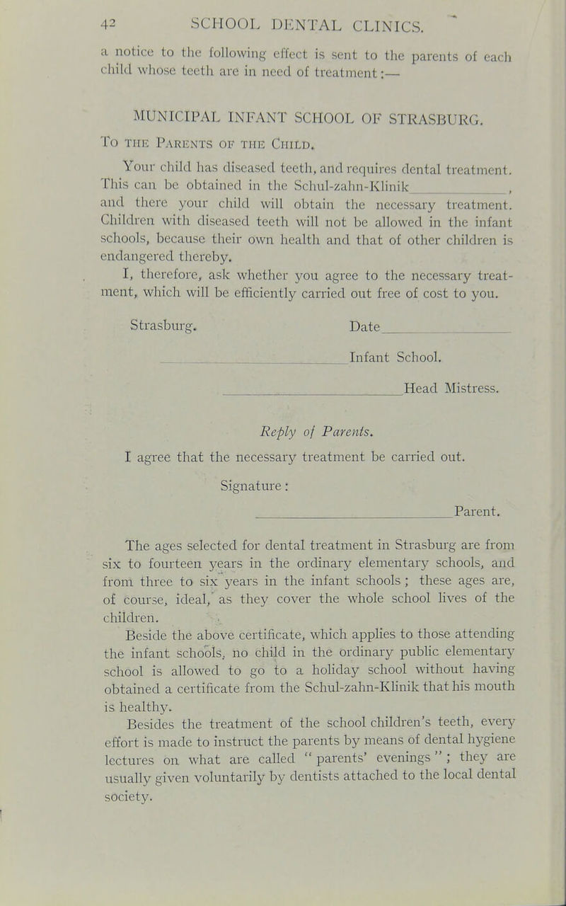 a notice to the following effect is sent to the parents of each child wIkisc teeth are in need of treatment :— MUNICIPAL INFANT SCHOOL OF STRASBURG. To the Parents of the Child, Your child has diseased teeth, and requires dental treatment. This can be obtained in the Schul-zahn-Klinik , and there your child will obtain the necessary treatment. Children with diseased teeth will not be allowed in the infant schools, because their own health and that of other children is endangered thereby. I, therefore, ask whether you agree to the necessary treat- ment, which will be efficiently carried out free of cost to you. Strasburg. Date Infant School. Head Mistress. Reply of Parents. I agree that the necessary treatment be carried out. Signature: Parent. The ages selected for dental treatment in Strasburg are from six to fourteen years in the ordinary elementary schools, and from three to six years in the infant schools ; these ages are, of course, ideal, as they cover the whole school lives of the children. Beside the above certificate, which applies to those attending the infant schools., no child in the ordinary public elementary school is allowed to go to a holiday school without having obtained a certificate from the Schul-zahn-Klinik that his mouth is healthy. Besides the treatment of the school children's teeth, every effort is made to instruct the parents by means of dental hygiene lectures on what are called  parents' evenings ; they are usually given voluntarily by dentists attached to the local dental society.