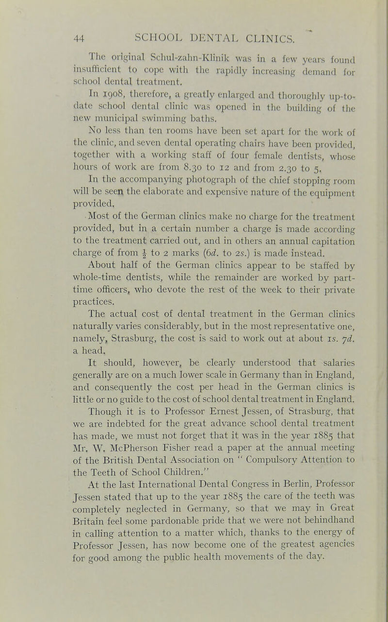 The original Schul-zahn-Klinik was in a few years found insufficient to cope with the rapidly increasing demand for school dental treatment, In 1908, therefore, a greatly enlarged and thoroughly up-to- date school dental clinic was opened in the building oi the new municipal swimming baths. No less than ten rooms have been set apart for the work of the clinic, and seven dental operating chairs have been provided, together with a working staff of lour female dentists^ whose hours of work are from 8.30 to 12 and from 2.30 to 5. In the accompanying photograph of the chief stopping room will be seen the elaborate and expensive nature of the equipment provided. ■ Most of the German clinics make no charge for the treatment provided, but in a certain number a charge is made according to the treatment carried out, and in others an annual capitation charge of from ^ to 2 marks (6d. to 2s.) is made instead. About half of the German clinics appear to be staffed by whole-time dentists, while the remainder are worked by part- time officers, who devote the rest of the week to their private practices. The actual cost of dental treatment in the German clinics naturally varies considerably, but in the most representative one, namely, Strasburg, the cost is said to work out at about is. yd. a head. It should, however, be clearly understood that salaries generally are on a much lower scale in Germany than in England, and consequently the cost per head in the German clinics is little or no guide to the cost of school dental treatment in England. Though it is to Professor Ernest Jessen, of Strasburg, that we are indebted for the great advance school dental treatment has made, we must not forget that it was in the year 1885 that Mr. W. McPherson Fisher read a paper at the annual meeting of the British Dental Association on  Compulsory Attention to the Teeth of School Children/' At the last International Dental Congress in Berlin, Professor Jessen stated that up to the year 1885 the care of the teeth was completely neglected in Germany, so that we may in Great Britain feel some pardonable pride that we were not behindhand in calling attention to a matter which, thanks to the energy of Professor Jessen, has now become one of the greatest agencies for good among the public health movements of the day.
