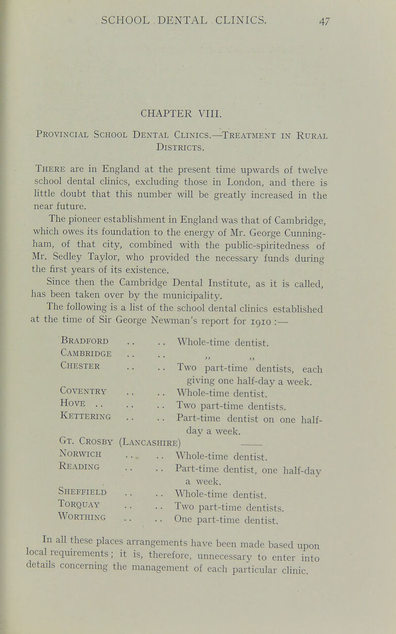 CHAPTER VIII. Provincial School Dental Clinics.—Treatment in Rural Districts. There are in England at the present time upwards of twelve school dental clinics, excluding those in London, and there is little doubt that this number will be greatly increased in the near future. The pioneer establishment in England was that of Cambridge, which owes its foundation to the energy of Mr. George Cunning- ham, of that city, combined with the public-spiritedness of Mr. Sedley Taylor, who provided the necessary funds during the first years of its existence. Since then the Cambridge Dental Institute, as it is called, has been taken over by the municipality. The following is a list of the school dental clinics established at the time of Sir George Newman's report for 1910 :— Bradford .. .. Whole-time dentist. Cambridge  >> Chester .. .. Two part-time dentists, each giving one half-day a week. Coventry .. .. Whole-time dentist. H°VE Two part-time dentists. Kettering .. .. Part-time dentist on one half- day a week. Gt. Crosby (Lancashire) Norwich .. .. Whole-time dentist. Reading .. .. Part-time dentist, one half-day a week. Sheffield .. .. Whole-time dentist. Torquay .. .. Two part-time dentists. Worthing .. .. One part-time dentist. In all these places arrangements have been made based upon local requirements; it is, therefore, unnecessary to enter into details concerning the management of each particular clinic.