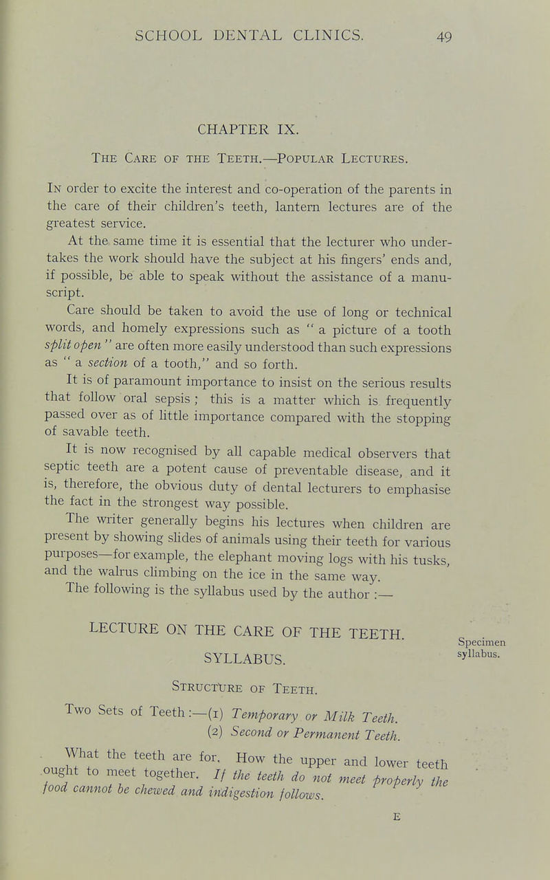 CHAPTER IX. The Care of the Teeth.—Popular Lectures. In order to excite the interest and co-operation of the parents in the care of their children's teeth, lantern lectures are of the greatest service. At the same time it is essential that the lecturer who under- takes the work should have the subject at his fingers' ends and, if possible, be able to speak without the assistance of a manu- script. Care should be taken to avoid the use of long or technical words, and homely expressions such as  a picture of a tooth split open  are often more easily understood than such expressions as  a section of a tooth, and so forth. It is of paramount importance to insist on the serious results that follow oral sepsis ; this is a matter which is frequently passed over as of little importance compared with the stopping of savable teeth. It is now recognised by all capable medical observers that septic teeth are a potent cause of preventable disease, and it is, therefore, the obvious duty of dental lecturers to emphasise the fact in the strongest way possible. The writer generally begins his lectures when children are present by showing slides of animals using their teeth for various purposes—for example, the elephant moving logs with his tusks, and the walrus climbing on the ice in the same way. The following is the syllabus used by the author :— LECTURE ON THE CARE OF THE TEETH Specimen SYLLABUS. syllabus> Structure of Teeth. Two Sets of Teeth:—(i) Temporary or Milk Teeth. (2) Second or Permanent Teeth. What the teeth are for. How the upper and lower teeth ought to meet together. // the teeth do not meet properly the food cannot be chewed and indigestion follows.