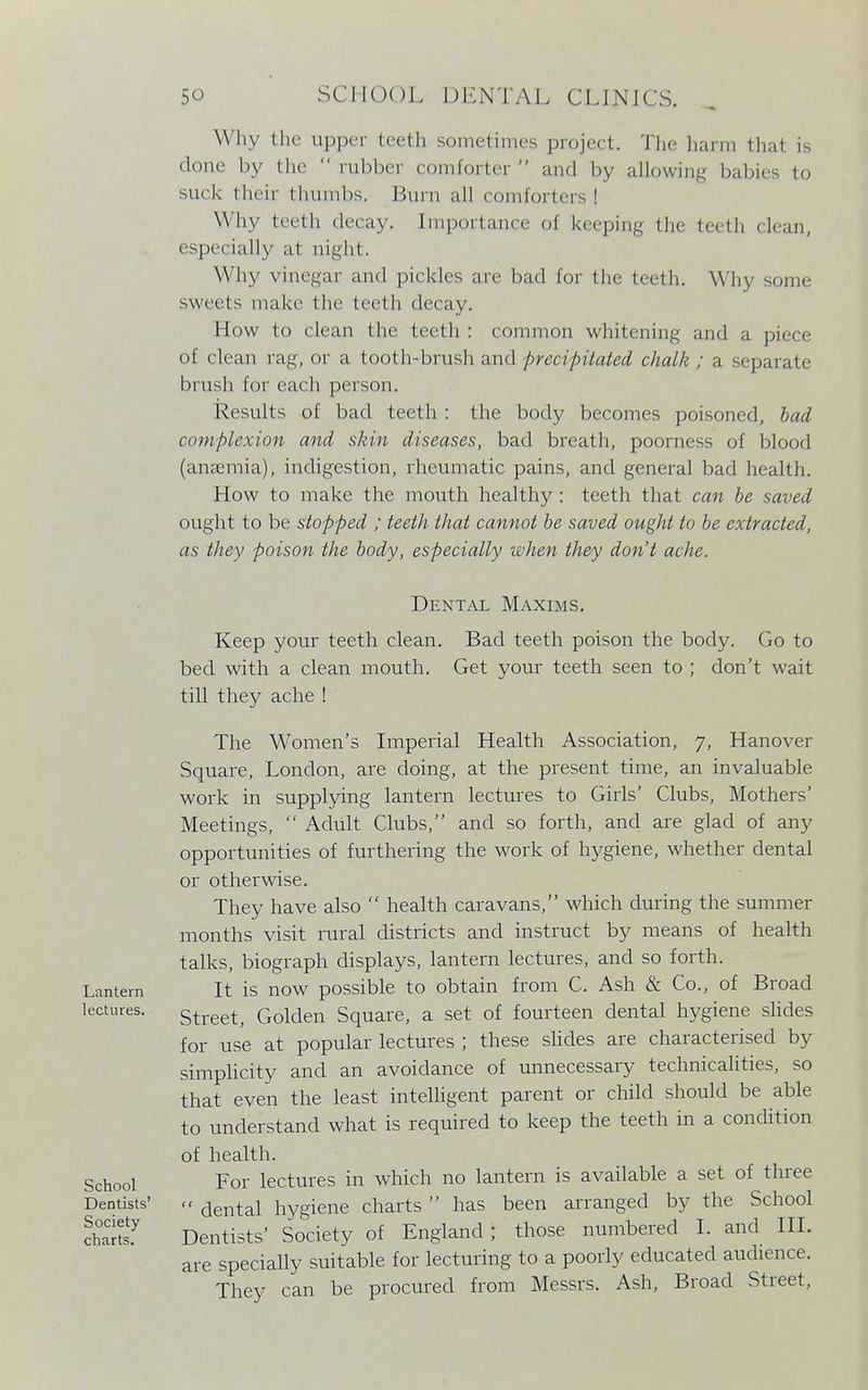 Why the upper teeth sometimes project. The harm that is done by the  rubber comforter  and by allowing babies to suck their thumbs. Burn all comforters 1 Why teeth decay. Importance of keeping the teeth clean, especially a1 night. Why vinegar and pickles arc bad for the teeth. W hy son* sweets make the teeth decay. How to clean the. teeth : common whitening and a piece of clean rag, or a tooth-brush and precipitated chalk ; a separate brush for each person. Results of bad teeth : the body becomes poisoned, bad complexion and skin diseases, bad breath, poorness of blood (anaemia), indigestion, rheumatic pains, and general bad health. How to make the mouth healthy : teeth that can be saved ought to be stopped ; teeth that cannot be saved ought to be extracted, as they poison the body, especially when they don't ache. Lantern lectures. School Dentists' Society charts. Dental Maxims. Keep your teeth clean. Bad teeth poison the body. Go to bed with a clean mouth. Get your teeth seen to ; don't wait till they ache ! The Women's Imperial Health Association, y, Hanover Square, London, are doing, at the present time, an invaluable work in supplying lantern lectures to Girls' Clubs, Mothers' Meetings,  Adult Clubs, and so forth, and are glad of any opportunities of furthering the work of hygiene, whether dental or otherwise. They have also  health caravans, which during the summer months visit rural districts and instruct by means of health talks, biograph displays, lantern lectures, and so forth. It is now possible to obtain from C. Ash & Co., of Broad Street, Golden Square, a set of fourteen dental hygiene slides for use at popular lectures ; these slides are characterised by simplicity and an avoidance of unnecessary technicalities, so that even the least intelligent parent or child should be able to understand what is required to keep the teeth in a condition of health. For lectures in which no lantern is available a set of three  dental hygiene charts  has been arranged by the School Dentists' Society of England; those numbered I. and III. are specially suitable for lecturing to a poorly educated audience. They can be procured from Messrs. Ash, Broad Street,