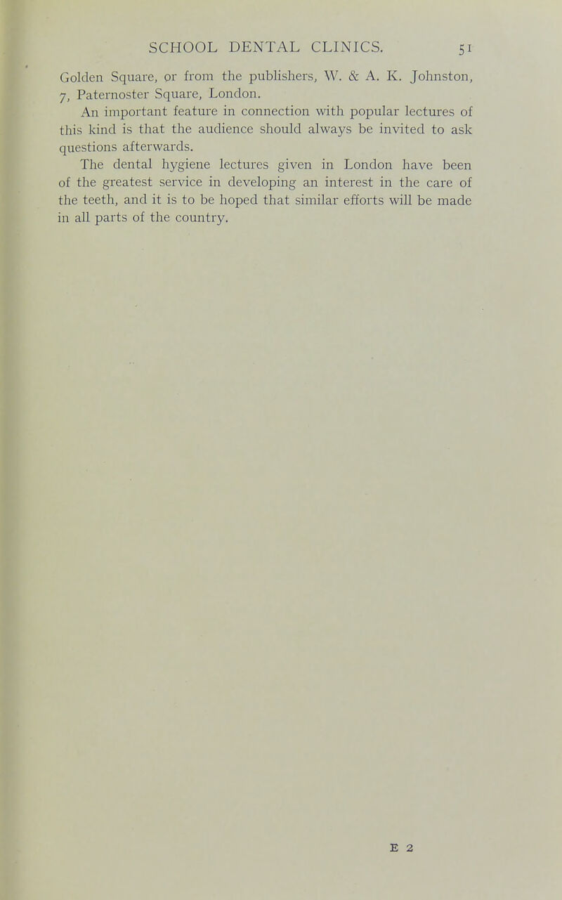 Golden Square, or from the publishers, W. & A. K. Johnston, 7, Paternoster Square, London. An important feature in connection with popular lectures of this kind is that the audience should always be invited to ask questions afterwards. The dental hygiene lectures given in London have been of the greatest service in developing an interest in the care of the teeth, and it is to be hoped that similar efforts will be made in all parts of the country. E 2