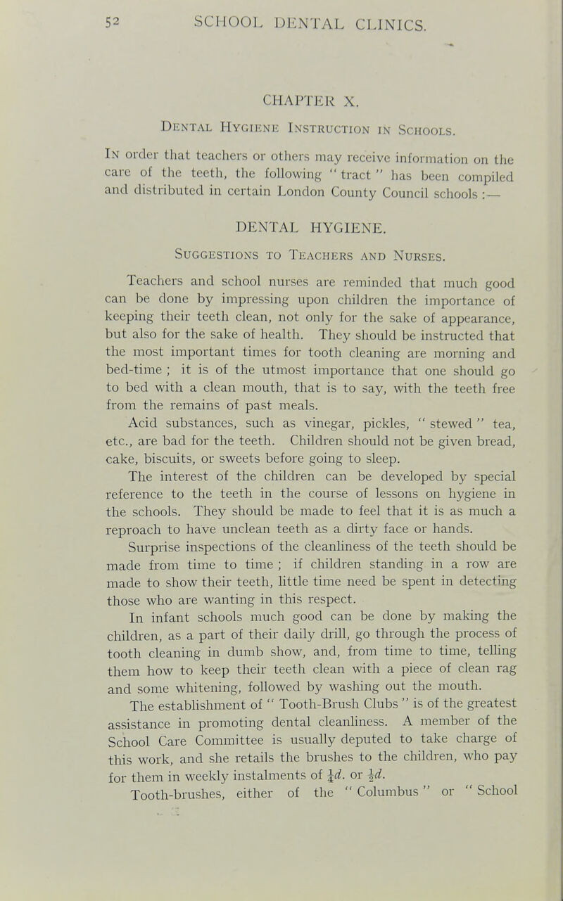 CHAPTER X. Dental Hygiene Instruction in Schools. In order that teachers or others may receive information on the care of the teeth, the following  tract  lias been compiled and distributed in certain London County Council schools :— DENTAL HYGIENE. Suggestions to Teachers and Nurses. Teachers and school nurses are reminded that much good can be done by impressing upon children the importance of keeping their teeth clean, not only for the sake of appearance, but also for the sake of health. They should be instructed that the most important times for tooth cleaning are morning and bed-time ; it is of the utmost importance that one should go to bed with a clean mouth, that is to say, with the teeth free from the remains of past meals. Acid substances, such as vinegar, pickles,  stewed  tea, etc., are bad for the teeth. Children should not be given bread, cake, biscuits, or sweets before going to sleep. The interest of the children can be developed by special reference to the teeth in the course of lessons on hygiene in the schools. They should be made to feel that it is as much a reproach to have unclean teeth as a dirty face or hands. Surprise inspections of the cleanliness of the teeth should be made from time to time ; if children standing in a row are made to show their teeth, little time need be spent in detecting those who are wanting in this respect. In infant schools much good can be done by making the children, as a part of their daily drill, go through the process of tooth cleaning in dumb show, and, from time to time, telling them how to keep their teeth clean with a piece of clean rag and some whitening, followed by washing out the mouth. The establishment of  Tooth-Brush Clubs  is of the greatest assistance in promoting dental cleanliness. A member of the School Care Committee is usually deputed to take charge of this work, and she retails the brushes to the children, who pay for them in weekly instalments of Id. or \d. Tooth-brushes, either of the  Columbus or  School