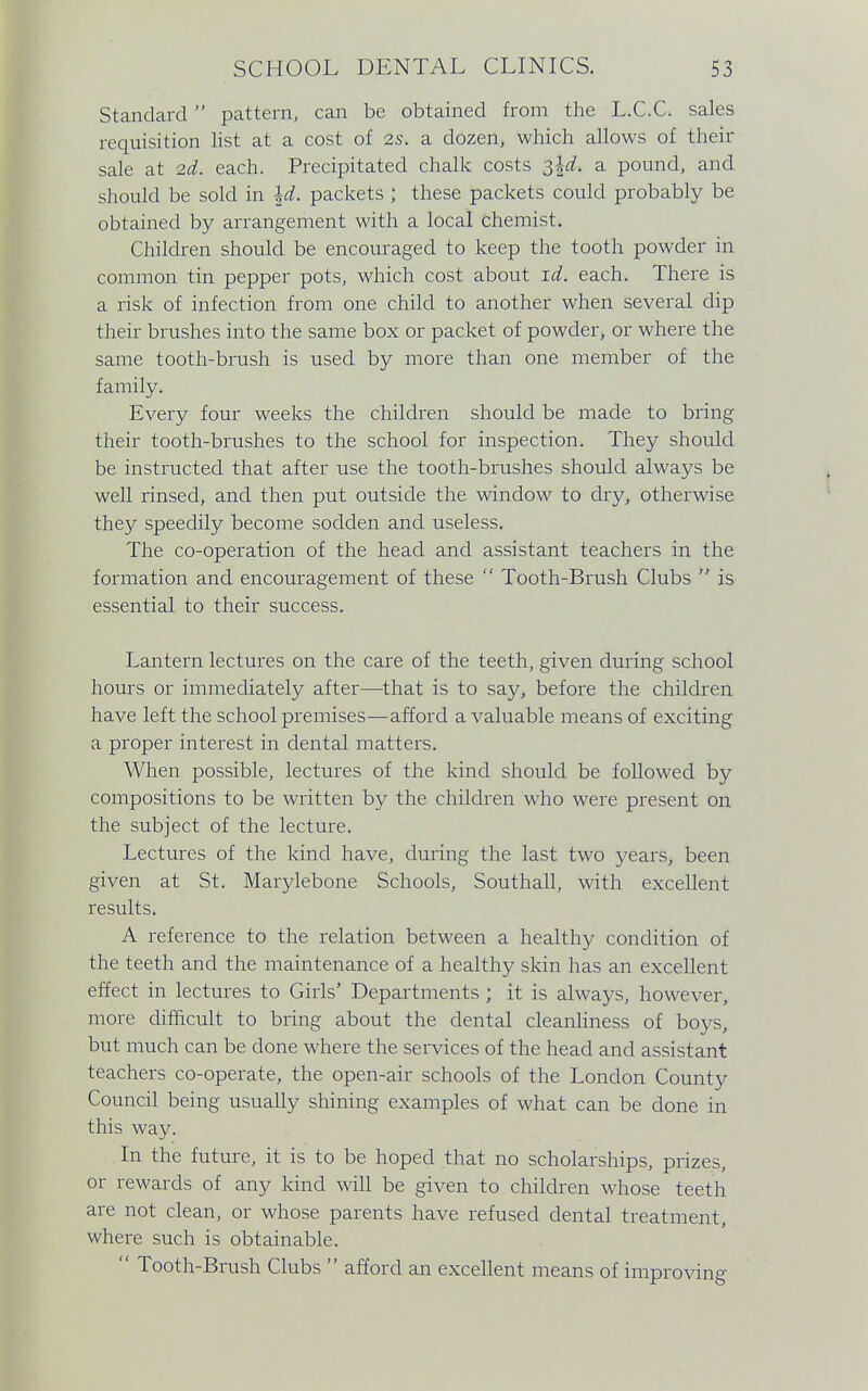 Standard pattern, can be obtained from the L.C.C. sales requisition list at a cost of 2S. a dozen, which allows of their sale at 2d. each. Precipitated chalk costs 3^. a pound, and should be sold in \d. packets ; these packets could probably be obtained by arrangement with a local chemist. Children should be encouraged to keep the tooth powder in common tin pepper pots, which cost about id. each. There is a risk of infection from one child to another when several dip their brushes into the same box or packet of powder, or where the same tooth-brush is used by more than one member of the family. Every four weeks the children should be made to bring their tooth-brushes to the school for inspection. They should be instructed that after use the tooth-brushes should always be well rinsed, and then put outside the window to dry, otherwise they speedily become sodden and useless. The co-operation of the head and assistant teachers in the formation and encouragement of these  Tooth-Brush Clubs  is essential to their success. Lantern lectures on the care of the teeth, given during school hours or immediately after—that is to say, before the children have left the school premises—afford a valuable means of exciting a proper interest in dental matters. When possible, lectures of the kind should be followed by compositions to be written by the children who were present on the subject of the lecture. Lectures of the kind have, during the last two years, been given at St. Marylebone Schools, Southall, with excellent results. A reference to the relation between a healthy condition of the teeth and the maintenance of a healthy skin has an excellent effect in lectures to Girls' Departments ; it is always, however, more difficult to bring about the dental cleanliness of boys, but much can be done where the services of the head and assistant teachers co-operate, the open-air schools of the London County Council being usually shining examples of what can be done in this way. In the future, it is to be hoped that no scholarships, prizes, or rewards of any kind will be given to children whose teeth are not clean, or whose parents have refused dental treatment, where such is obtainable.  Tooth-Brush Clubs  afford an excellent means of improving