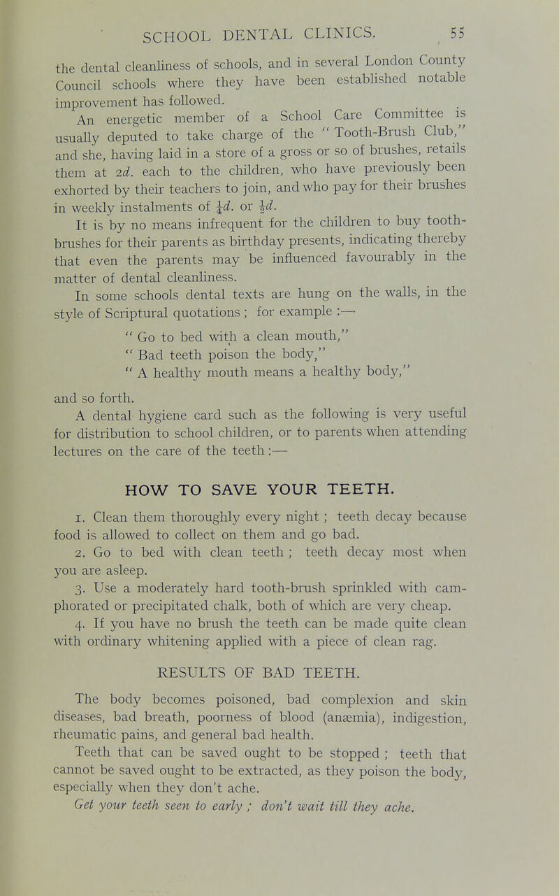 the dental cleanliness of schools, and in several London County Council schools where they have been established notable improvement has followed. An energetic member of a School Care Committee is usually deputed to take charge of the  Tooth-Brush Club, and she, having laid in a store of a gross or so of brushes, retails them at 2d. each to the children, who have previously been exhorted by their teachers to join, and who pay for their brushes in weekly instalments of \d. or \d. It is by no means infrequent for the children to buy tooth- brushes for their parents as birthday presents, indicating thereby that even the parents may be influenced favourably in the matter of dental cleanliness. In some schools dental texts are hung on the walls, in the style of Scriptural quotations ; for example :— Go to bed with a clean mouth, t  Bad teeth poison the body,  A healthy mouth means a healthy body, and so forth. A dental hygiene card such as the following is very useful for distribution to school children, or to parents when attending lectures on the care of the teeth:— HOW TO SAVE YOUR TEETH. 1. Clean them thoroughly every night; teeth decay because food is allowed to collect on them and go bad. 2. Go to bed with clean teeth ; teeth decay most when you are asleep. 3. Use a moderately hard tooth-brush sprinkled with cam- phorated or precipitated chalk, both of which are very cheap. 4. If you have no brush the teeth can be made quite clean with ordinary whitening applied with a piece of clean rag. RESULTS OF BAD TEETH. The body becomes poisoned, bad complexion and skin diseases, bad breath, poorness of blood (anaemia), indigestion, rheumatic pains, and general bad health. Teeth that can be saved ought to be stopped ; teeth that cannot be saved ought to be extracted, as they poison the body, especially when they don't ache. Get your teeth seen to early ; don't wait till they ache.