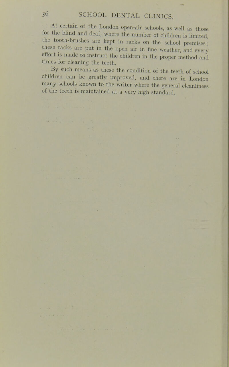 At certain of the London open-air schools, as well as those for the blind and deaf, where the number of children is limited the tooth-brushes are kept in racks on the school premises \ these racks are put in the open air in fine weather, and every effort is made to instruct the children in the proper method and times for cleaning the teeth. By such means as these the condition of the teeth of school children can be greatly improved, and there are in London many schools known to the writer where the general cleanliness of the teeth is maintained at a very high standard.