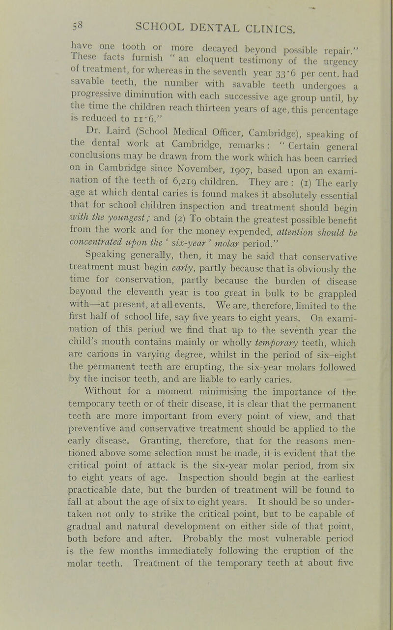 have one tooth or more decayed beyond possible repair. Ihese facts furnish an eloquent testimony of the urgency of treatment, for whereas in the seventh year 33-6 per cent, had savable teeth, the number with savable teeth undergoes a progressive diminution with each successive age group until, by the time the children reach thirteen years of age, this percentage is reduced to 11-6. Dr. Laird (School Medical Officer, Cambridge), speaking of the dental work at Cambridge, remarks:  Certain general conclusions may be drawn from the work which has been carried on in Cambridge since November, 1907, based upon an exami- nation of the teeth of 6,219 children. They arc : (1) The early age at which dental caries is found makes it absolutely essential that for school children inspection and treatment should begin with the youngest; and (2) To obtain the greatest possible benefit from the work and for the money expended, attention should be concentrated upon the ' six-year ' molar period. Speaking generally, then, it may be said that conservative treatment must begin early, partly because that is obviously the time for conservation, partly because the burden of disease beyond the eleventh year is too great in bulk to be grappled with—at present, at all events. We are, therefore, limited to the first half of school life, say five years to eight years. On exami- nation of this period we find that up to the seventh year the child's mouth contains mainly or wholly temporary teeth, which are carious in varying degree, whilst in the period of six-eight the permanent teeth are erupting, the six-year molars followed by the incisor teeth, and are liable to early caries. Without for a moment minimising the importance of the temporary teeth or of their disease, it is clear that the permanent teeth are more important from every point of view, and that preventive and conservative treatment should be applied to the early disease. Granting, therefore, that for the reasons men- tioned above some selection must be made, it is evident that the critical point of attack is the six-year molar period, from six to eight years of age. Inspection should begin at the earliest practicable date, but the burden of treatment will be found to fall at about the age of six to eight years. It should be so under- taken not only to strike the critical point, but to be capable of gradual and natural development on either side of that point, both before and after. Probably the most vulnerable period is the few months immediately following the eruption of the molar teeth. Treatment of the temporary teeth at about five