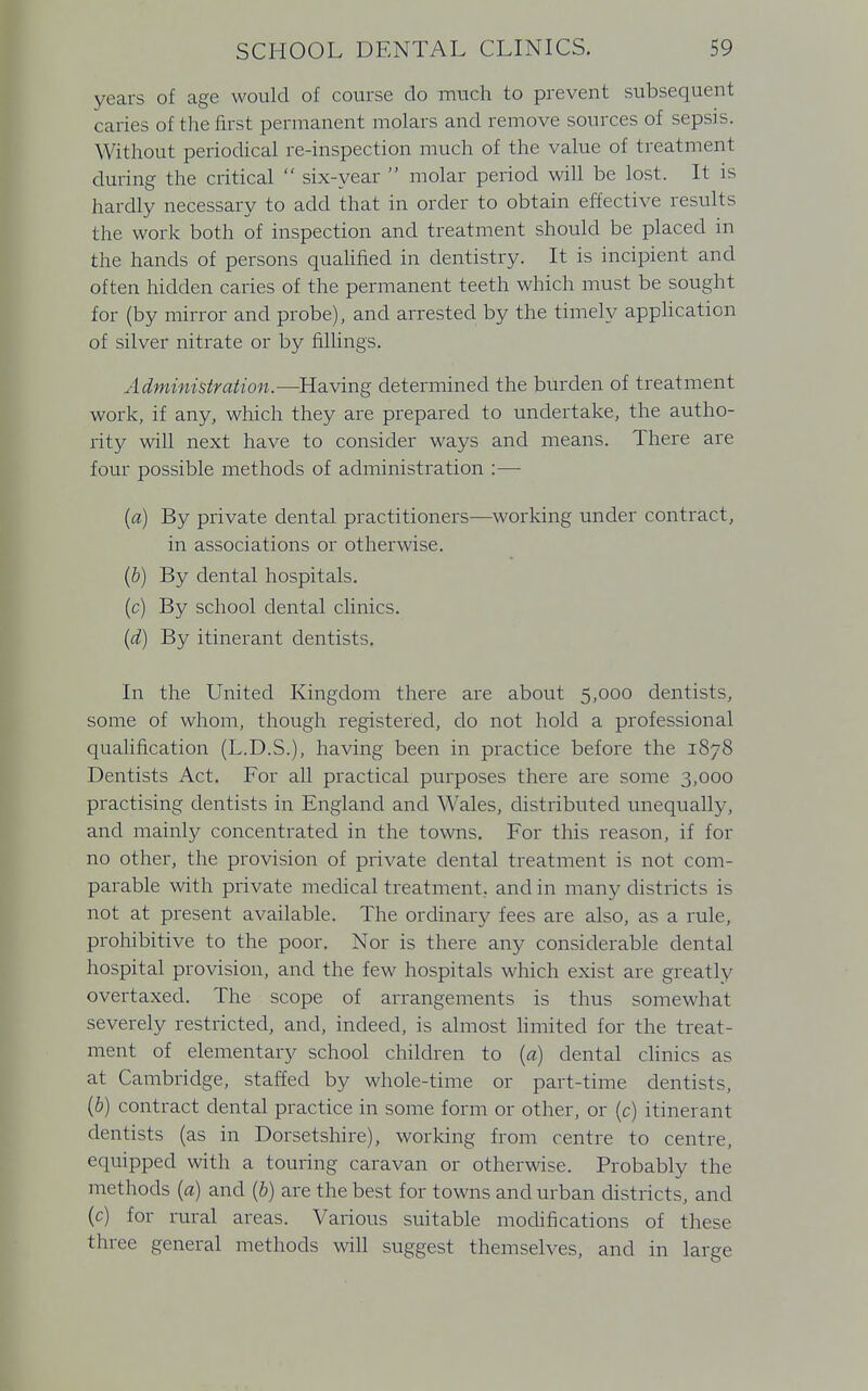 years of age would of course do much to prevent subsequent caries of the first permanent molars and remove sources of sepsis. Without periodical re-inspection much of the value of treatment during the critical  six-year  molar period will be lost. It is hardly necessary to add that in order to obtain effective results the work both of inspection and treatment should be placed in the hands of persons qualified in dentistry. It is incipient and often hidden caries of the permanent teeth which must be sought for (by mirror and probe), and arrested by the timely application of silver nitrate or by fillings. Administration.—Having determined the burden of treatment work, if any, which they are prepared to undertake, the autho- rity will next have to consider ways and means. There are four possible methods of administration :— (a) By private dental practitioners—working under contract, in associations or otherwise. (b) By dental hospitals. (c) By school dental clinics. (d) By itinerant dentists. In the United Kingdom there are about 5,000 dentists, some of whom, though registered, do not hold a professional qualification (L.D.S.), having been in practice before the 1878 Dentists Act. For all practical purposes there are some 3,000 practising dentists in England and Wales, distributed unequally, and mainly concentrated in the towns. For this reason, if for no other, the provision of private dental treatment is not com- parable with private medical treatment, and in many districts is not at present available. The ordinary fees are also, as a rule, prohibitive to the poor. Nor is there any considerable dental hospital provision, and the few hospitals which exist are greatly overtaxed. The scope of arrangements is thus somewhat severely restricted, and, indeed, is almost limited for the treat- ment of elementary school children to (a) dental clinics as at Cambridge, staffed by whole-time or part-time dentists, (b) contract dental practice in some form or other, or (c) itinerant dentists (as in Dorsetshire), working from centre to centre, equipped with a touring caravan or otherwise. Probably the methods (a) and (b) are the best for towns and urban districts, and (c) for rural areas. Various suitable modifications of these three general methods will suggest themselves, and in large