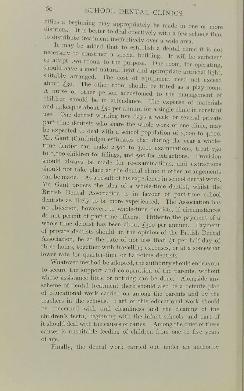 ties a beginning may appropriately be made in one or more 1'stncts It is better to deal effectively with a few schools than to distribute treatmenl ineffectively over a wide area It may be added that to establish a dental clinic it is not necessary to construct a special building. It will be sufficient to adapt two rooms to the purpose. One room, for operating, S*T ' haVe 3 &00d Wtural light and appropriate artificial light suitably arranged. The cost of equipment need not exceed about £30. The other room should be fitted as a play-room A nurse or other person accustomed to the management of children should be in attendance. The expense of materials and upkeep is about £50 per annum for a single clinic in constant use. One dentist working five days a week, or several private part-time dentists who share the whole work of one clinic, may be expected to deal with a school population of 3,000 to 4,000. Mr. Gant (Cambridge) estimates that during the year a whole- time dentist can make 2,500 to 3,000 examinations, treat 750 to 1,000 children for fillings, and 500 for extractions. Provision should always be made for re-examinations, and extractions should not take place at the dental clinic if other arrangements can be made. As a result of his experience in school dental work, Mr. Gant prefers the idea of a whole-time dentist, whilst the British Dental Association is in favour of part-time school dentists as likely to be more experienced. The Association has no objection, however, to whole-time dentists, if circumstances do not permit of part-time officers. Hitherto the payment of a whole-time dentist has been about £300 per annum. Pajonent of private dentists should, in the opinion of the British Dental Association, be at the rate of not less than £1 per half-day of three hours, together with travelling expenses, or at a somewhat lower rate for quarter-time or half-time dentists. Whatever method be adopted, the authority should endeavour to secure the support and co-operation of the parents, without whose assistance little or nothing can be done. Alongside any scheme of dental treatment there should also be a definite plan of educational work carried on among the parents and by the teachers in the schools. Part of this educational work should be concerned with oral cleanliness and the cleaning of the children's teeth, beginning with the infant schools, and part of it should deal with the causes of caries. Among the chief of these causes is unsuitable feeding of children from one to five years of age. Finally, the dental work carried out under an authority