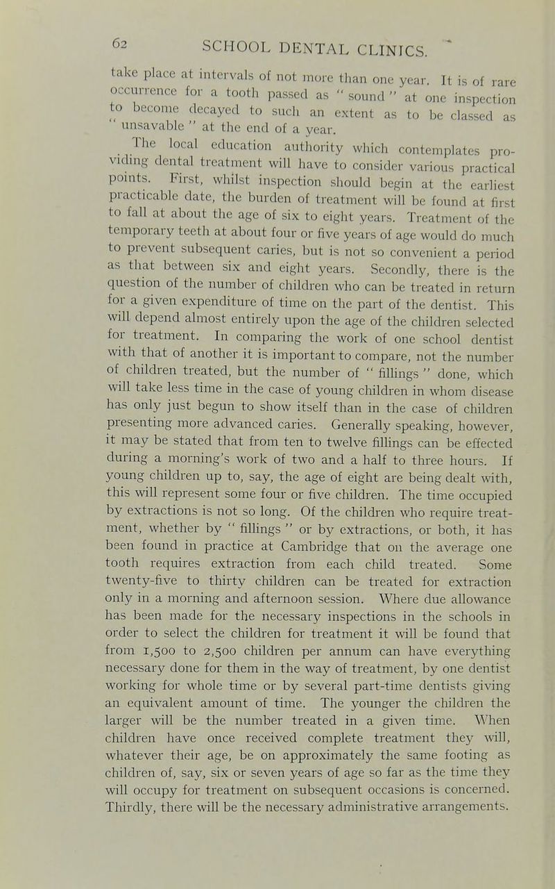 take place at intervals of not more than one year. It is of rare occurrence for a tooth passed as  sound  at one inspection to become decayed to such an extent as to be classed as unsavable  at the end of a year. The local education authority which contemplates pro- viding dental treatment will have to consider various practical points. First, whilst inspection should begin at the earliest practicable date, the burden of treatment will be found at fij to fall at about the age of six to eight years. Treatment of the temporary teeth at about four or five years of age would do much to prevent subsequent caries, but is not so convenient a period as that between six and eight years. Secondly, there is the question of the number of children who can be treated in return for a given expenditure of time on the part of the dentist. This will depend almost entirely upon the age of the children selected for treatment. In comparing the work of one school dentist with that of another it is important to compare, not the number of children treated, but the number of  fillings  done, which will take less time in the case of young children in whom disease has only just begun to show itself than in the case of children presenting more advanced caries. Generally speaking, however, it may be stated that from ten to twelve fillings can be effected during a morning's work of two and a half to three hours. If young children up to, say, the age of eight are being dealt with, this will represent some four or five children. The time occupied by extractions is not so long. Of the children who require treat- ment, whether by  fillings  or by extractions, or both, it has been found in practice at Cambridge that on the average one tooth requires extraction from each child treated. Some twenty-five to thirty children can be treated for extraction only in a morning and afternoon session. Where due allowance has been made for the necessary inspections in the schools in order to select the children for treatment it will be found that from 1,500 to 2,500 children per annum can have everything necessary done for them in the way of treatment, by one dentist working for whole time or by several part-time dentists giving an equivalent amount of time. The younger the children the larger will be the number treated in a given time. When children have once received complete treatment they will, whatever their age, be on approximately the same footing as children of, say, six or seven years of age so far as the time they will occupy for treatment on subsequent occasions is concerned. Thirdly, there will be the necessary administrative arrangements.