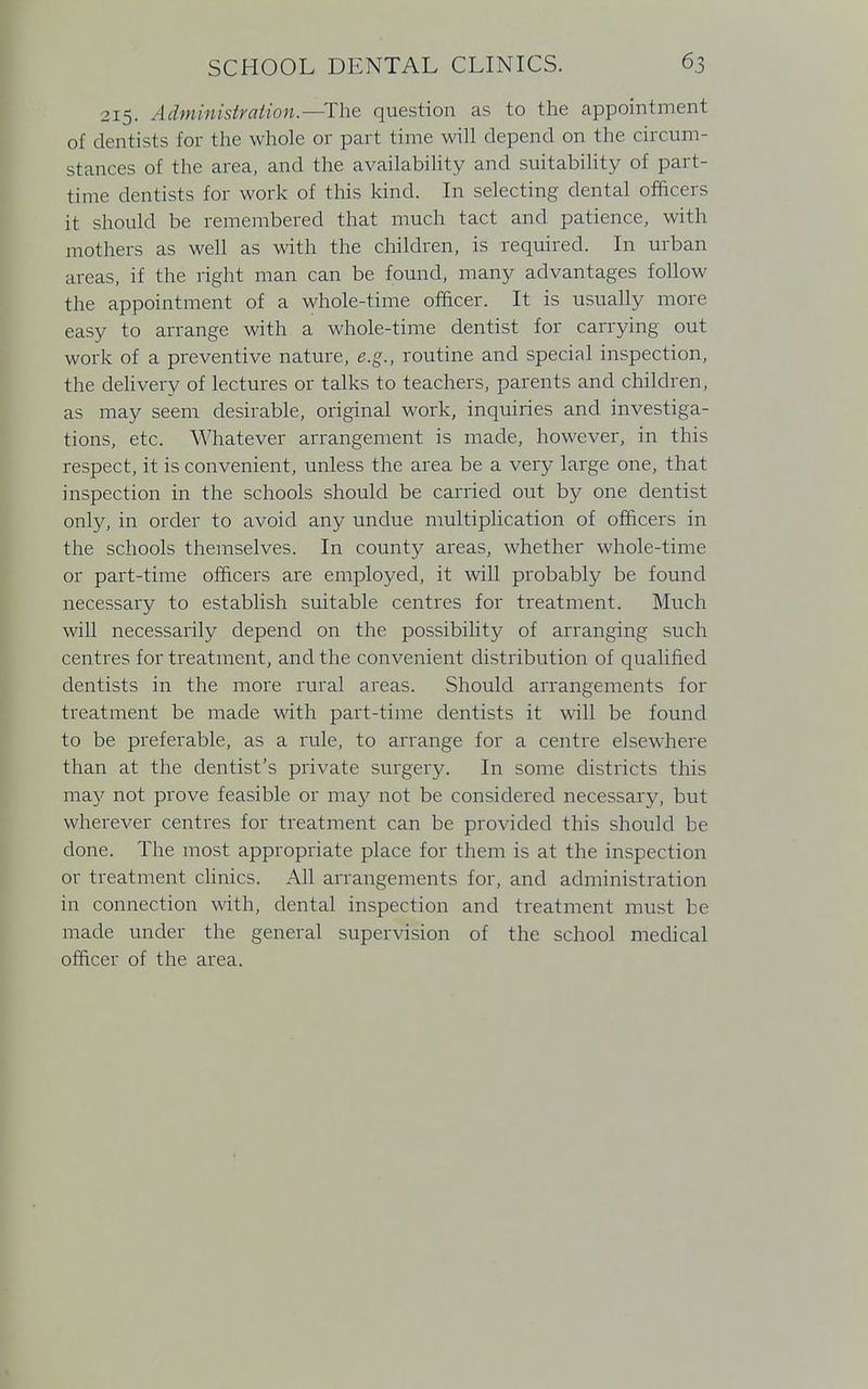 215. Administration.—The question as to the appointment of dentists for the whole or part time will depend on the circum- stances of the area, and the availability and suitability of part- time dentists for work of this kind. In selecting dental officers it should be remembered that much tact and patience, with mothers as well as with the children, is required. In urban areas, if the right man can be found, many advantages follow the appointment of a whole-time officer. It is usually more easy to arrange with a whole-time dentist for carrying out work of a preventive nature, e.g., routine and special inspection, the delivery of lectures or talks to teachers, parents and children, as may seem desirable, original work, inquiries and investiga- tions, etc. Whatever arrangement is made, however, in this respect, it is convenient, unless the area be a very large one, that inspection in the schools should be carried out by one dentist only, in order to avoid any undue multiplication of officers in the schools themselves. In county areas, whether whole-time or part-time officers are employed, it will probably be found necessary to establish suitable centres for treatment. Much will necessarily depend on the possibility of arranging such centres for treatment, and the convenient distribution of qualified dentists in the more rural areas. Should arrangements for treatment be made with part-time dentists it will be found to be preferable, as a rule, to arrange for a centre elsewhere than at the dentist's private surgery. In some districts this may not prove feasible or may not be considered necessary, but wherever centres for treatment can be provided this should be done. The most appropriate place for them is at the inspection or treatment clinics. All arrangements for, and administration in connection with, dental inspection and treatment must be made under the general supervision of the school medical officer of the area.